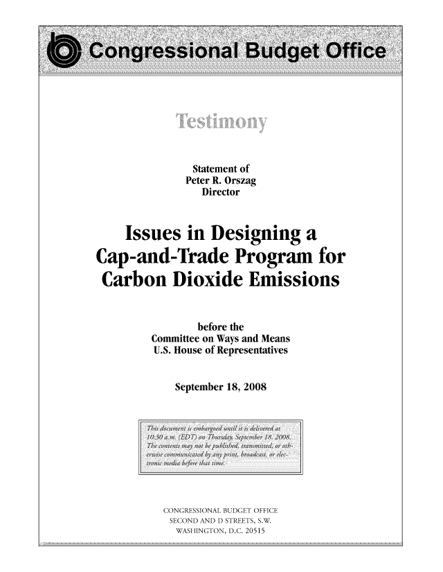 handle is hein.congrec/cbo10425 and id is 1 raw text is: Statement of
Peter R. Orszag
Director
Issues in Designing a
Cap-and-Trade Program for
Carbon Dioxide Emissions
before the
Committee on Ways and Means
U.S. House of Representatives
September 18, 2008

CONGRESSIONAL BUDGET OFFICE
SECOND AND D STREETS, S.W.
WASHINGTON, D.C. 20515

This documentw is emobargocd unil ii is; delivrd at
10:350,7am. (EDT) onl Thurisday. ) Septem1ber 18, 2008.
The, contentsi- ma,1y nIot be publishe'd, tran;smitted, or oth,-
erwu  communmicated hyi any pint br-oadcast, or, elec-
tronlic mecdia befr tol  hat tlime.


