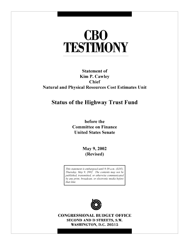 handle is hein.congrec/cbo10474 and id is 1 raw text is: CBO
TESTIMONY
Statement of
Kim P. Cawley
Chief
Natural and Physical Resources Cost Estimates Unit
Status of the Highway Trust Fund
before the
Committee on Finance
United States Senate
May 9, 2002
(Revised)

CONGRESSIONAL BUDGET OFFICE
SECOND AND D STREETS, S.W.
WASHINGTON, D.C. 20515

This statement is embargoed until 9:30 a.m. (EDT),
Thursday, May 9, 2002. The contents may not be
published, transmitted, or otherwise communicated
by any print, broadcast, or electronic media before
that time.


