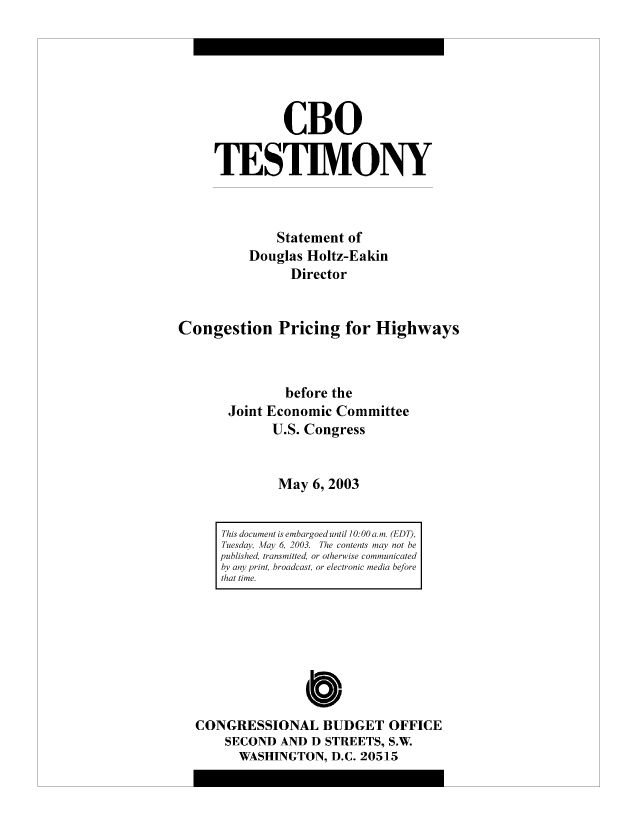 handle is hein.congrec/cbo10476 and id is 1 raw text is: CBO
TESTIMONY
Statement of
Douglas Holtz-Eakin
Director
Congestion Pricing for Highways
before the
Joint Economic Committee
U.S. Congress
May 6, 2003

CONGRESSIONAL BUDGET OFFICE
SECOND AND D STREETS, S.W.
WASHINGTON, D.C. 20515

This document is embargoed until 10:00 a. m. (EDT),
Tuesday, Afay 6, 2003. The contents may not be
published, transmitted, or otherwise communicated
by any print, broadcast, or electronic media before
that time.


