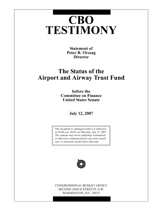 handle is hein.congrec/cbo10482 and id is 1 raw text is: CBO
TESTIMONY
Statement of
Peter R. Orszag
Director
The Status of the
Airport and Airway Trust Fund
before the
Committee on Finance
United States Senate
July 12, 2007

CONGRESSIONAL BUDGET OFFICE
SECOND AND D STREETS, S.W.
WASHINGTON, D.C. 20515

This document is embargoed until it is delivered
at 10:00 a.m. (EDT) on Thursday, July 12, 2007.
The contents may not be published, transmitted,
or otherwise communicated by any print, broad-
cast, or electronic media before that time.


