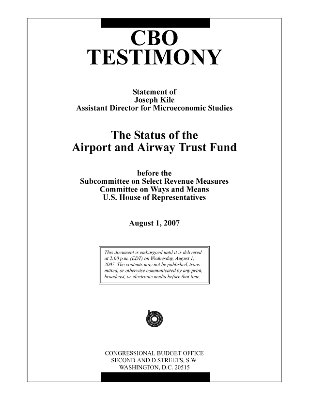 handle is hein.congrec/cbo10483 and id is 1 raw text is: CBO
TESTIMONY
Statement of
Joseph Kile
Assistant Director for Microeconomic Studies
The Status of the
Airport and Airway Trust Fund
before the
Subcommittee on Select Revenue Measures
Committee on Ways and Means
U.S. House of Representatives
August 1, 2007

CONGRESSIONAL BUDGET OFFICE
SECOND AND D STREETS, S.W.
WASHINGTON, D.C. 20515

This document is embargoed until it is delivered
at 2:00 p.m. (EDT) on Wednesday, August 1,
2007. The contents may not be published, trans-
mitted, or otherwise communicated by any print,
broadcast, or electronic media before that time.


