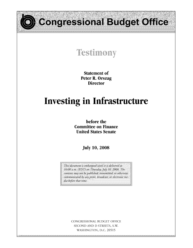 handle is hein.congrec/cbo10488 and id is 1 raw text is: Statement of
Peter R. Orszag
Director
Investing in Infrastructure
before the
Conunittee on Finance
United States Senate
July 10, 2008

CONGRESSIONAL BUDGET OFFICE
SECOND AND D STREETS, S.W.
WASHINGTON, D.C. 20515

T his doumn is embargoed notil it isdliee at
10:00am;. (ED T) onl ThrdaJili, 10, 2'008. The
conItents mWay nlot be publishedraitd,   or othrwise
commu1cat/ /M/ any pvrin, broadcast, orv electr onic VI-
d1ia efr that tie.


