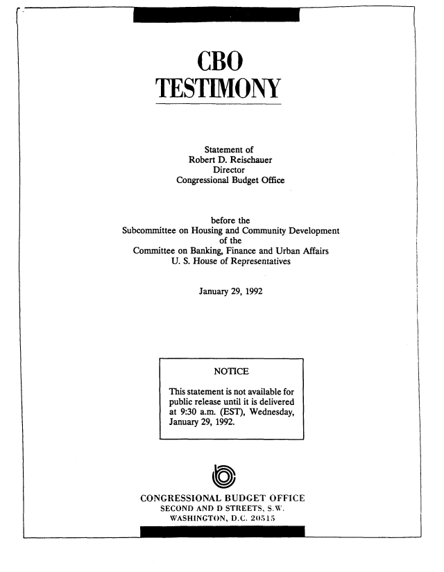 handle is hein.congrec/cbo10535 and id is 1 raw text is: CBO
TESTIMONY

Statement of
Robert D. Reischauer
Director
Congressional Budget Office
before the
Subcommittee on Housing and Community Development
of the
Committee on Banking, Finance and Urban Affairs
U. S. House of Representatives
January 29, 1992

CONGRESSIONAL BUDGET OFFICE
SECOND AND D STREETS, S.W.
WASHINGTON, D.C. 20515

NOTICE
This statement is not available for
public release until it is delivered
at 9:30 a.m. (EST), Wednesday,
January 29, 1992.

(I


