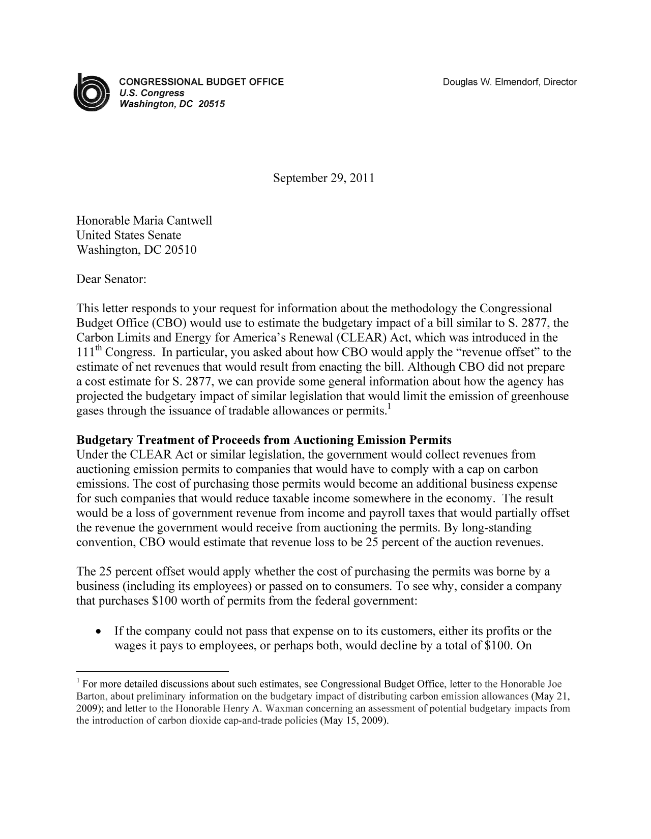 handle is hein.congrec/cbo10591 and id is 1 raw text is: CONGRESSIONAL BUDGET OFFICE                            Douglas W. Elmendorf, Director
U.S. Congress
Washington, DC 20515
September 29, 2011
Honorable Maria Cantwell
United States Senate
Washington, DC 20510
Dear Senator:
This letter responds to your request for information about the methodology the Congressional
Budget Office (CBO) would use to estimate the budgetary impact of a bill similar to S. 2877, the
Carbon Limits and Energy for America's Renewal (CLEAR) Act, which was introduced in the
111th Congress. In particular, you asked about how CBO would apply the revenue offset to the
estimate of net revenues that would result from enacting the bill. Although CBO did not prepare
a cost estimate for S. 2877, we can provide some general information about how the agency has
projected the budgetary impact of similar legislation that would limit the emission of greenhouse
gases through the issuance of tradable allowances or permits.
Budgetary Treatment of Proceeds from Auctioning Emission Permits
Under the CLEAR Act or similar legislation, the government would collect revenues from
auctioning emission permits to companies that would have to comply with a cap on carbon
emissions. The cost of purchasing those permits would become an additional business expense
for such companies that would reduce taxable income somewhere in the economy. The result
would be a loss of government revenue from income and payroll taxes that would partially offset
the revenue the government would receive from auctioning the permits. By long-standing
convention, CBO would estimate that revenue loss to be 25 percent of the auction revenues.
The 25 percent offset would apply whether the cost of purchasing the permits was borne by a
business (including its employees) or passed on to consumers. To see why, consider a company
that purchases $100 worth of permits from the federal government:
* If the company could not pass that expense on to its customers, either its profits or the
wages it pays to employees, or perhaps both, would decline by a total of $100. On
1 For more detailed discussions about such estimates, see Congressional Budget Office, letter to~ the H onorable Joe
Barton, abou t preliminary information on the budgetary impact of distributing carbon~ emission allowlances (May 21,
2009); and letter to the Honorable H enry A. Waxman concerning an assessment of potential budgetary impacts from
the introduction of carbon dioxide cap-and-trade policies (May 15, 2009).


