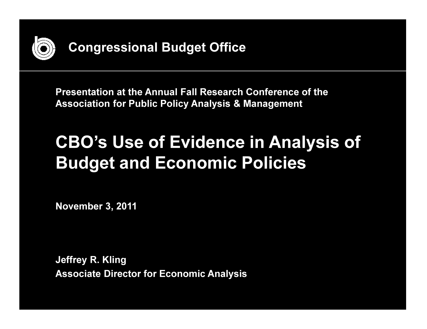 handle is hein.congrec/cbo10594 and id is 1 raw text is: Congressional Budg et Office
Presentation at the Annual Fall Research Conference ofth
Association for Public Policy Analysis & Management
CBO')s Use of Evidence in AnalIso
Budget and Economic Policies
November 3, 2011
Jeffrey R. Kling
Associate Director for Economic Analysis


