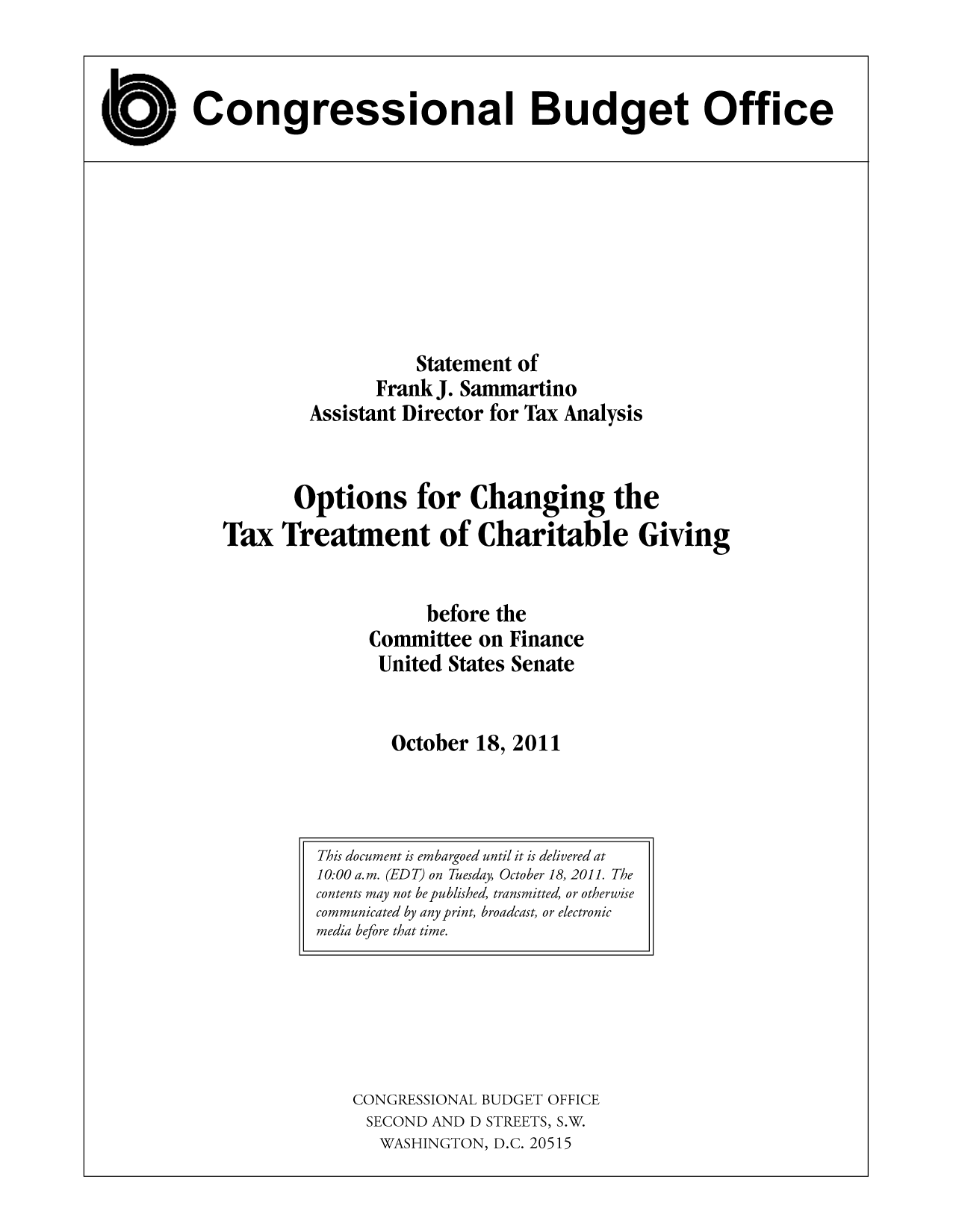 handle is hein.congrec/cbo10599 and id is 1 raw text is: Congressional Budget Office

Statement of
Frank J. Sammartino
Assistant Director for Tax Analysis
Options for Changing the
Tax Treatment of Charitable Giving
before the
Committee on Finance
United States Senate
October 18, 2011

CONGRESSIONAL BUDGET OFFICE
SECOND AND D STREETS, S.W.
WASHINGTON, D.C. 20515

This document is embargoed until it is delivered at
10:00 a. m. (ED T) on Tuesday, October 18, 2011. The
contents may not be published, transmitted, or otherwise
communicated by any print, broadcast, or electronic
media before that time.


