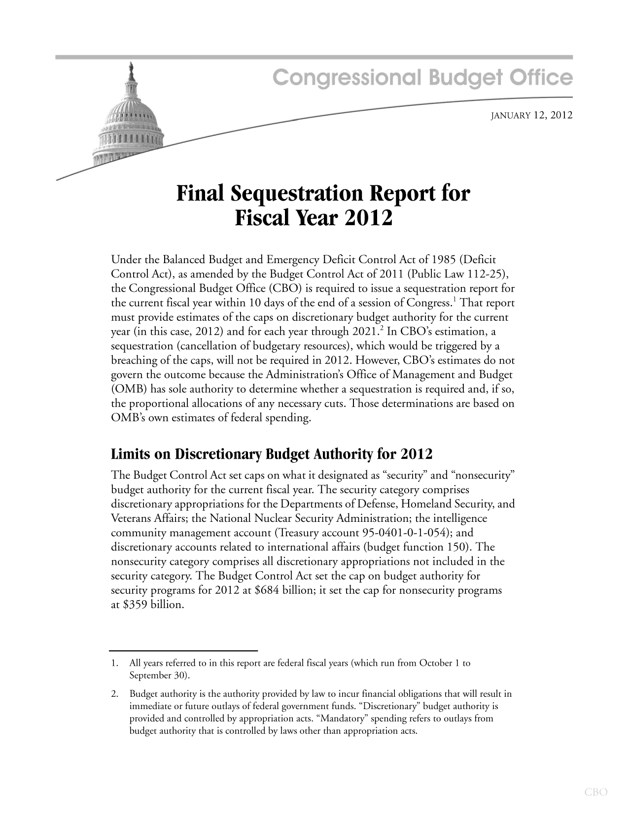 handle is hein.congrec/cbo10607 and id is 1 raw text is: JANUARY 12, 2012
Final Sequestration Report for
Fiscal Year 2012
Under the Balanced Budget and Emergency Deficit Control Act of 1985 (Deficit
Control Act), as amended by the Budget Control Act of 2011 (Public Law 112-25),
the Congressional Budget Office (CBO) is required to issue a sequestration report for
the current fiscal year within 10 days of the end of a session of Congress.1 That report
must provide estimates of the caps on discretionary budget authority for the current
year (in this case, 2012) and for each year through 2021.2 In CBO's estimation, a
sequestration (cancellation of budgetary resources), which would be triggered by a
breaching of the caps, will not be required in 2012. However, CBO's estimates do not
govern the outcome because the Administration's Office of Management and Budget
(OMB) has sole authority to determine whether a sequestration is required and, if so,
the proportional allocations of any necessary cuts. Those determinations are based on
OMB's own estimates of federal spending.
Limits on Discretionary Budget Authority for 2012
The Budget Control Act set caps on what it designated as security and nonsecurity
budget authority for the current fiscal year. The security category comprises
discretionary appropriations for the Departments of Defense, Homeland Security, and
Veterans Affairs; the National Nuclear Security Administration; the intelligence
community management account (Treasury account 95-0401-0-1-054); and
discretionary accounts related to international affairs (budget function 150). The
nonsecurity category comprises all discretionary appropriations not included in the
security category. The Budget Control Act set the cap on budget authority for
security programs for 2012 at $684 billion; it set the cap for nonsecurity programs
at $359 billion.
1.All years referred to in this report are federal fiscal years (which run from October 1 to
September 30).
2. Budget authority is the authority provided by law to incur financial obligations that will result in
immediate or future outlays of federal government funds. Discretionary budget authority is
provided and controlled by appropriation acts. Mandatory spending refers to outlays from
budget authority that is controlled by laws other than appropriation acts.



