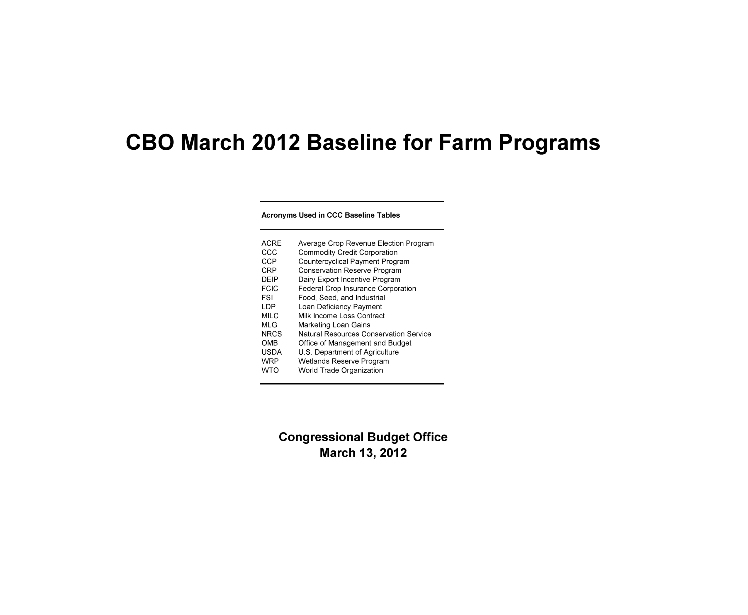 handle is hein.congrec/cbo10637 and id is 1 raw text is: CBO March 2012 Baseline for Far                                                                    r
Acronyms Used in CCC Baseline Tables
ACRE      Average Crop Revenue Election Program
CCC       Commodity Credit Corporation
GOP       Gountercyclical Payment Program
CRP       Conservation Reserve Program
DEIP     Dairy Export Incentive Program
FCIC      Federal Crop Insurance Corporation
FSI       Food, Seed, and Industrial
LDP       Loan Deficiency Payment
MILC      Milk Income Loss Contract
MLG       Marketing Loan Gains
NRCS     Natural Resources Conservation Service
0MB       Office of Management and Budget
USDA     U.S. Department of Agriculture
WRP      Wetlands Reserve Program
WTO       World Trade Organization
Congressional Budget Office
March 13, 2012

grams


