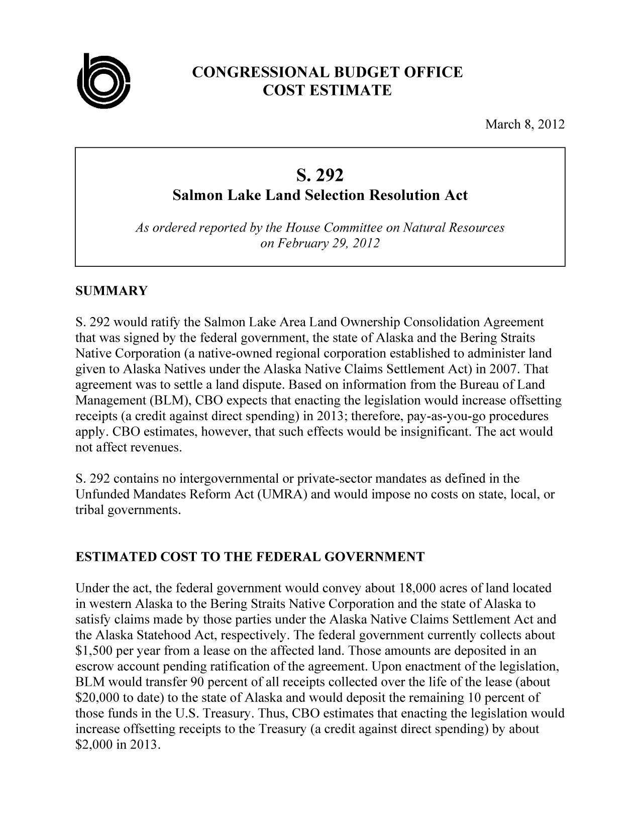 handle is hein.congrec/cbo10661 and id is 1 raw text is: CONGRESSIONAL BUDGET OFFICE
COST ESTIMATE
March 8, 2012
S. 292
Salmon Lake Land Selection Resolution Act
As ordered reported by the House Committee on Natural Resources
on February 29, 2012
SUMMARY
S. 292 would ratify the Salmon Lake Area Land Ownership Consolidation Agreement
that was signed by the federal government, the state of Alaska and the Bering Straits
Native Corporation (a native-owned regional corporation established to administer land
given to Alaska Natives under the Alaska Native Claims Settlement Act) in 2007. That
agreement was to settle a land dispute. Based on information from the Bureau of Land
Management (BLM), CBO expects that enacting the legislation would increase offsetting
receipts (a credit against direct spending) in 2013; therefore, pay-as-you-go procedures
apply. CBO estimates, however, that such effects would be insignificant. The act would
not affect revenues.
S. 292 contains no intergovernmental or private-sector mandates as defined in the
Unfunded Mandates Reform Act (UMRA) and would impose no costs on state, local, or
tribal governments.
ESTIMATED COST TO THE FEDERAL GOVERNMENT
Under the act, the federal government would convey about 18,000 acres of land located
in western Alaska to the Bering Straits Native Corporation and the state of Alaska to
satisfy claims made by those parties under the Alaska Native Claims Settlement Act and
the Alaska Statehood Act, respectively. The federal government currently collects about
$1,500 per year from a lease on the affected land. Those amounts are deposited in an
escrow account pending ratification of the agreement. Upon enactment of the legislation,
BLM would transfer 90 percent of all receipts collected over the life of the lease (about
$20,000 to date) to the state of Alaska and would deposit the remaining 10 percent of
those funds in the U.S. Treasury. Thus, CBO estimates that enacting the legislation would
increase offsetting receipts to the Treasury (a credit against direct spending) by about
$2,000 in 2013.


