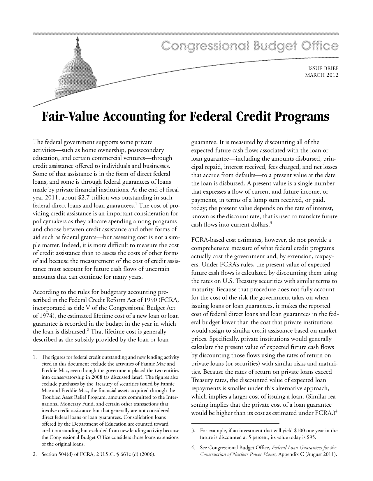 handle is hein.congrec/cbo10662 and id is 1 raw text is: ISSUE BRIEF
MARCH 2012
Fair-Value Accounting for Federal Credit Programs

The federal government supports some private
activities-such as home ownership, postsecondary
education, and certain commercial ventures-through
credit assistance offered to individuals and businesses.
Some of that assistance is in the form of direct federal
loans, and some is through federal guarantees of loans
made by private financial institutions. At the end of fiscal
year 2011, about $2.7 trillion was outstanding in such
federal direct loans and loan guarantees.' The cost of pro-
viding credit assistance is an important consideration for
policymakers as they allocate spending among programs
and choose between credit assistance and other forms of
aid such as federal grants-but assessing cost is not a sim-
ple matter. Indeed, it is more difficult to measure the cost
of credit assistance than to assess the costs of other forms
of aid because the measurement of the cost of credit assis-
tance must account for future cash flows of uncertain
amounts that can continue for many years.
According to the rules for budgetary accounting pre-
scribed in the Federal Credit Reform Act of 1990 (FCRA,
incorporated as title V of the Congressional Budget Act
of 1974), the estimated lifetime cost of a new loan or loan
guarantee is recorded in the budget in the year in which
the loan is disbursed.2 That lifetime cost is generally
described as the subsidy provided by the loan or loan
1. The figures for federal credit outstanding and new lending activity
cited in this document exclude the activities of Fannie Mae and
Freddie Mac, even though the government placed the two entities
into conservatorship in 2008 (as discussed later). The figures also
exclude purchases by the Treasury of securities issued by Fannie
Mae and Freddie Mac, the financial assets acquired through the
Troubled Asset Relief Program, amounts committed to the Inter-
national Monetary Fund, and certain other transactions that
involve credit assistance but that generally are not considered
direct federal loans or loan guarantees. Consolidation loans
offered by the Department of Education are counted toward
credit outstanding but excluded from new lending activity because
the Congressional Budget Office considers those loans extensions
of the original loans.
2. Section 504(d) of FCRA, 2 U.S.C. § 661c (d) (2006).

guarantee. It is measured by discounting all of the
expected future cash flows associated with the loan or
loan guarantee-including the amounts disbursed, prin-
cipal repaid, interest received, fees charged, and net losses
that accrue from defaults-to a present value at the date
the loan is disbursed. A present value is a single number
that expresses a flow of current and future income, or
payments, in terms of a lump sum received, or paid,
today; the present value depends on the rate of interest,
known as the discount rate, that is used to translate future
cash flows into current dollars.3
FCRA-based cost estimates, however, do not provide a
comprehensive measure of what federal credit programs
actually cost the government and, by extension, taxpay-
ers. Under FCRAs rules, the present value of expected
future cash flows is calculated by discounting them using
the rates on U.S. Treasury securities with similar terms to
maturity. Because that procedure does not fully account
for the cost of the risk the government takes on when
issuing loans or loan guarantees, it makes the reported
cost of federal direct loans and loan guarantees in the fed-
eral budget lower than the cost that private institutions
would assign to similar credit assistance based on market
prices. Specifically, private institutions would generally
calculate the present value of expected future cash flows
by discounting those flows using the rates of return on
private loans (or securities) with similar risks and maturi-
ties. Because the rates of return on private loans exceed
Treasury rates, the discounted value of expected loan
repayments is smaller under this alternative approach,
which implies a larger cost of issuing a loan. (Similar rea-
soning implies that the private cost of a loan guarantee
would be higher than its cost as estimated under FCRA.)
3. For example, if an investment that will yield $100 one year in the
future is discounted at 5 percent, its value today is $95.
4. See Congressional Budget Office, FeJeral LoanGuarantees for the
Construction ofNuclear Pouer Piants, Appendix C (August 2011).


