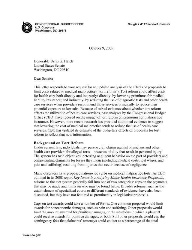 handle is hein.congrec/cbo1068 and id is 1 raw text is: CONGRESSIONAL BUDGET OFFICE                                     Douglas W. Elmendorf, Director
U.S. Congress
Washington, DC 20515
October 9, 2009
Honorable Orrin G. Hatch
United States Senate
Washington, DC 20510
Dear Senator:
This letter responds to your request for an updated analysis of the effects of proposals to
limit costs related to medical malpractice (tort reform). Tort reform could affect costs
for health care both directly and indirectly: directly, by lowering premiums for medical
liability insurance; and indirectly, by reducing the use of diagnostic tests and other health
care services when providers recommend those services principally to reduce their
potential exposure to lawsuits. Because of mixed evidence about whether tort reform
affects the utilization of health care services, past analyses by the Congressional Budget
Office (CBO) have focused on the impact of tort reform on premiums for malpractice
insurance. However, more recent research has provided additional evidence to suggest
that lowering the cost of medical malpractice tends to reduce the use of health care
services. CBO has updated its estimate of the budgetary effects of proposals for tort
reform to reflect that new information.
Background on Tort Reform
Under current law, individuals may pursue civil claims against physicians and other
health care providers for alleged torts-breaches of duty that result in personal injury.
The system has twin objectives: deterring negligent behavior on the part of providers and
compensating claimants for losses they incur (including medical costs, lost wages, and
pain and suffering) resulting from injuries that occur because of negligence.
Many observers have proposed nationwide curbs on medical malpractice torts. As CBO
outlined in its 2008 report Key Issues in Analyzing Major Health Insurance Proposals,
reforms to the tort system generally fall into one of two categories: caps on the payments
that may be made and limits on who may be found liable. Broader reforms, such as the
establishment of specialized courts or different standards of evidence, have also been
discussed, but they have not featured as prominently in legislative proposals.
Caps on tort awards could take a number of forms. One common proposal would limit
awards for noneconomic damages, such as pain and suffering. Other proposals would
limit the amount awarded for punitive damages, or the situations in which a plaintiff
could receive awards for punitive damages, or both. Still other proposals would cap the
contingency fees that claimants' attorneys could collect as a percentage of the total

www.cbo.gov


