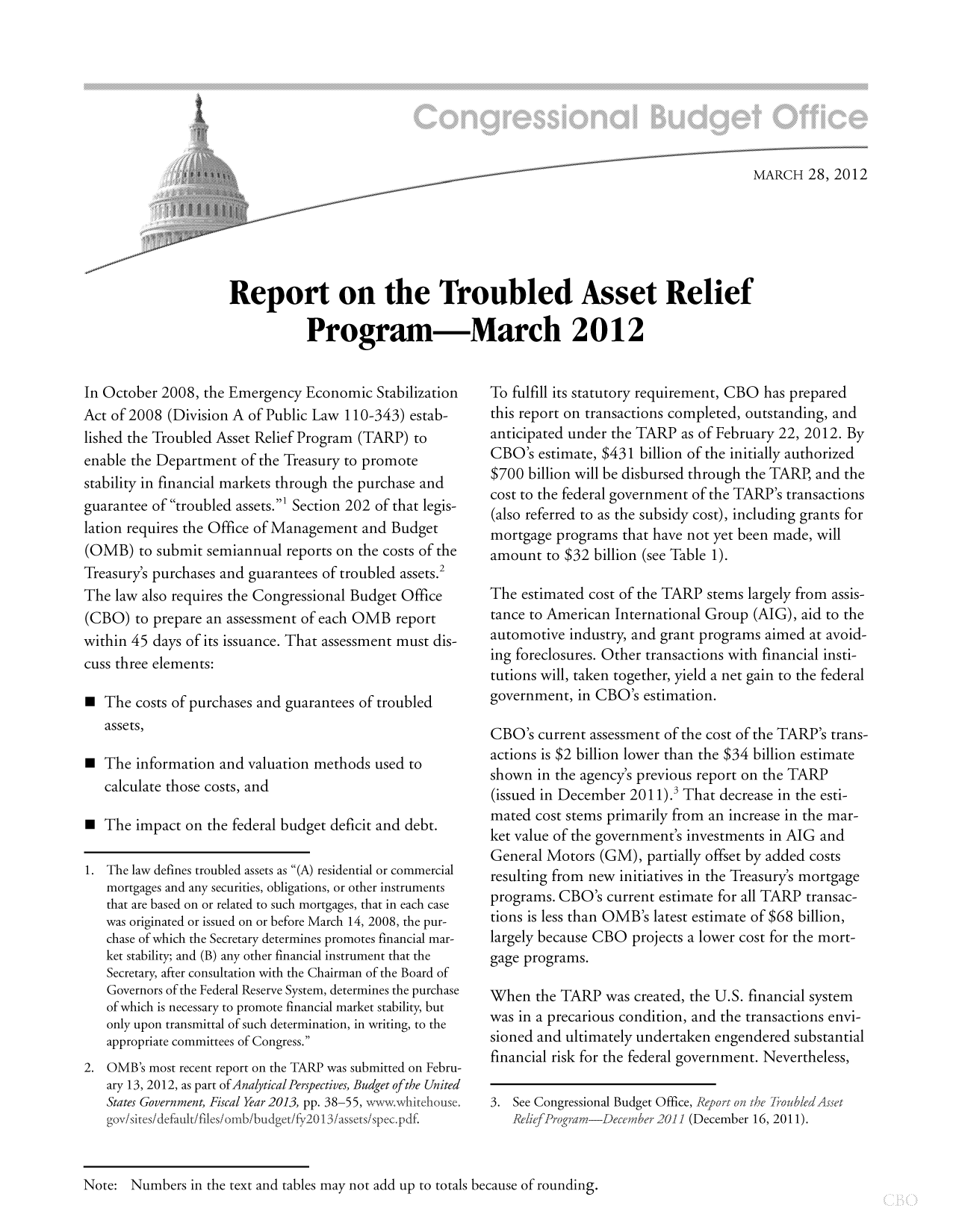 handle is hein.congrec/cbo10680 and id is 1 raw text is: MARCH 28, 2012
Report on the Troubled Asset Relief
Program-March 2012

In October 2008, the Emergency Economic Stabilization
Act of 2008 (Division A of Public Law 110-343) estab-
lished the Troubled Asset Relief Program (TARP) to
enable the Department of the Treasury to promote
stability in financial markets through the purchase and
guarantee of troubled assets.' Section 202 of that legis-
lation requires the Office of Management and Budget
(OMB) to submit semiannual reports on the costs of the
Treasury's purchases and guarantees of troubled assets.2
The law also requires the Congressional Budget Office
(CBO) to prepare an assessment of each OMB report
within 45 days of its issuance. That assessment must dis-
cuss three elements:
 The costs of purchases and guarantees of troubled
assets,
a The information and valuation methods used to
calculate those costs, and
a  The impact on the federal budget deficit and debt.
1. The law defines troubled assets as (A) residential or commercial
mortgages and any securities, obligations, or other instruments
that are based on or related to such mortgages, that in each case
was originated or issued on or before March 14, 2008, the pur-
chase of which the Secretary determines promotes financial mar-
ket stability; and (B) any other financial instrument that the
Secretary, after consultation with the Chairman of the Board of
Governors of the Federal Reserve System, determines the purchase
of which is necessary to promote financial market stability, but
only upon transmittal of such determination, in writing, to the
appropriate committees of Congress.
2. OMB's most recent report on the TARP was submitted on Febru-
ary 13, 2012, as part of Analytical Perspectives, Budget ofthe United
States Government, Fiscal Year 2013, pp. 38-55, wvwwhitehouse.
gov/sites/default/files/omb/budget/f20 I 3/assets/spec.pdf.

To fulfill its statutory requirement, CBO has prepared
this report on transactions completed, outstanding, and
anticipated under the TARP as of February 22, 2012. By
CBO's estimate, $431 billion of the initially authorized
$700 billion will be disbursed through the TARP, and the
cost to the federal government of the TARP's transactions
(also referred to as the subsidy cost), including grants for
mortgage programs that have not yet been made, will
amount to $32 billion (see Table 1).
The estimated cost of the TARP stems largely from assis-
tance to American International Group (AIG), aid to the
automotive industry, and grant programs aimed at avoid-
ing foreclosures. Other transactions with financial insti-
tutions will, taken together, yield a net gain to the federal
government, in CBO's estimation.
CBO's current assessment of the cost of the TARP's trans-
actions is $2 billion lower than the $34 billion estimate
shown in the agency's previous report on the TARP
(issued in December 2011).3 That decrease in the esti-
mated cost stems primarily from an increase in the mar-
ket value of the government's investments in AIG and
General Motors (GM), partially offset by added costs
resulting from new initiatives in the Treasurys mortgage
programs. CBO's current estimate for all TARP transac-
tions is less than OMB's latest estimate of $68 billion,
largely because CBO projects a lower cost for the mort-
gage programs.
When the TARP was created, the U.S. financial system
was in a precarious condition, and the transactions envi-
sioned and ultimately undertaken engendered substantial
financial risk for the federal government. Nevertheless,
3. See Congressional Budget Office, Report on the 7roubledAsset
ReliefProgram-)ecember 2011 (December 16, 2011).

Note: Numbers in the text and tables may not add up to totals because of rounding.


