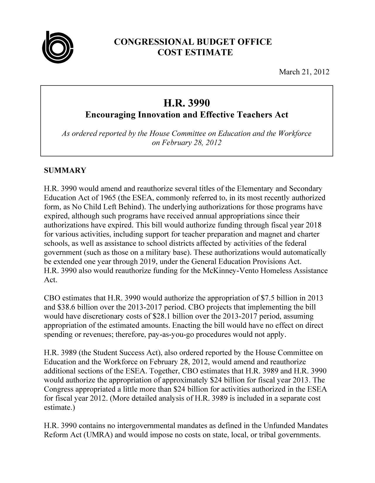 handle is hein.congrec/cbo10695 and id is 1 raw text is: CONGRESSIONAL BUDGET OFFICE
COST ESTIMATE
March 21, 2012
H.R. 3990
Encouraging Innovation and Effective Teachers Act
As ordered reported by the House Committee on Education and the Workforce
on February 28, 2012
SUMMARY
H.R. 3990 would amend and reauthorize several titles of the Elementary and Secondary
Education Act of 1965 (the ESEA, commonly referred to, in its most recently authorized
form, as No Child Left Behind). The underlying authorizations for those programs have
expired, although such programs have received annual appropriations since their
authorizations have expired. This bill would authorize funding through fiscal year 2018
for various activities, including support for teacher preparation and magnet and charter
schools, as well as assistance to school districts affected by activities of the federal
government (such as those on a military base). These authorizations would automatically
be extended one year through 2019, under the General Education Provisions Act.
H.R. 3990 also would reauthorize funding for the McKinney-Vento Homeless Assistance
Act.
CBO estimates that H.R. 3990 would authorize the appropriation of $7.5 billion in 2013
and $38.6 billion over the 2013-2017 period. CBO projects that implementing the bill
would have discretionary costs of $28.1 billion over the 2013-2017 period, assuming
appropriation of the estimated amounts. Enacting the bill would have no effect on direct
spending or revenues; therefore, pay-as-you-go procedures would not apply.
H.R. 3989 (the Student Success Act), also ordered reported by the House Committee on
Education and the Workforce on February 28, 2012, would amend and reauthorize
additional sections of the ESEA. Together, CBO estimates that H.R. 3989 and H.R. 3990
would authorize the appropriation of approximately $24 billion for fiscal year 2013. The
Congress appropriated a little more than $24 billion for activities authorized in the ESEA
for fiscal year 2012. (More detailed analysis of H.R. 3989 is included in a separate cost
estimate.)
H.R. 3990 contains no intergovernmental mandates as defined in the Unfunded Mandates
Reform Act (UMRA) and would impose no costs on state, local, or tribal governments.


