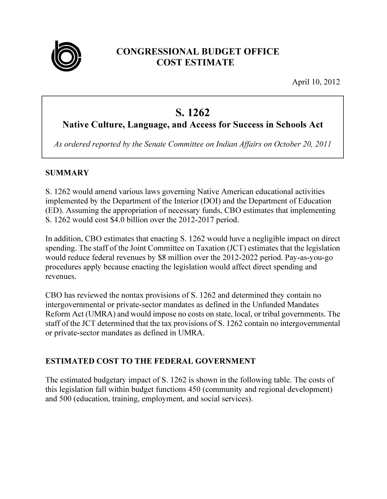 handle is hein.congrec/cbo10696 and id is 1 raw text is: CONGRESSIONAL BUDGET OFFICE
COST ESTIMATE
April 10, 2012
S. 1262
Native Culture, Language, and Access for Success in Schools Act
As ordered reported by the Senate Committee on Indian Affairs on October 20, 2011
SUMMARY
S. 1262 would amend various laws governing Native American educational activities
implemented by the Department of the Interior (DOI) and the Department of Education
(ED). Assuming the appropriation of necessary funds, CBO estimates that implementing
S. 1262 would cost $4.0 billion over the 2012-2017 period.
In addition, CBO estimates that enacting S. 1262 would have a negligible impact on direct
spending. The staff of the Joint Committee on Taxation (JCT) estimates that the legislation
would reduce federal revenues by $8 million over the 2012-2022 period. Pay-as-you-go
procedures apply because enacting the legislation would affect direct spending and
revenues.
CBO has reviewed the nontax provisions of S. 1262 and determined they contain no
intergovernmental or private-sector mandates as defined in the Unfunded Mandates
Reform Act (UMRA) and would impose no costs on state, local, or tribal governments. The
staff of the JCT determined that the tax provisions of S. 1262 contain no intergovernmental
or private-sector mandates as defined in UMRA.
ESTIMATED COST TO THE FEDERAL GOVERNMENT
The estimated budgetary impact of S. 1262 is shown in the following table. The costs of
this legislation fall within budget functions 450 (community and regional development)
and 500 (education, training, employment, and social services).


