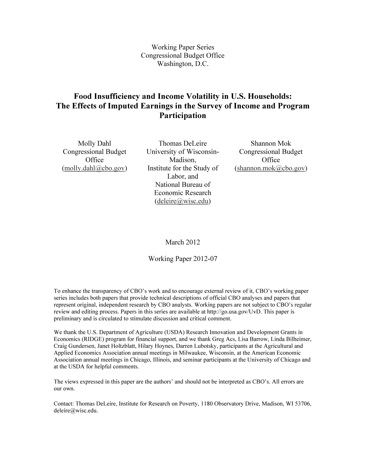 handle is hein.congrec/cbo10716 and id is 1 raw text is: Working Paper Series
Congressional Budget Office
Washington, D.C.
Food Insufficiency and Income Volatility in U.S. Households:
The Effects of Imputed Earnings in the Survey of Income and Program
Participation
Molly Dahi                   Thomas DeLeire                    Shannon Mok
Congressional Budget          University of Wisconsin-          Congressional Budget
Office                        Madison,                          Office
(molly.dahl      cbo. ov)      Institute for the Study of     (shanion.mok a ebo.gov)
Labor, and
National Bureau of
Economic Research
(deleirewwisc.edu)
March 2012
Working Paper 2012-07
To enhance the transparency of CBO's work and to encourage external review of it, CBO's working paper
series includes both papers that provide technical descriptions of official CBO analyses and papers that
represent original, independent research by CBO analysts. Working papers are not subject to CBO's regular
review and editing process. Papers in this series are available at http://go.usa.gov/UvD. This paper is
preliminary and is circulated to stimulate discussion and critical comment.
We thank the U.S. Department of Agriculture (USDA) Research Innovation and Development Grants in
Economics (RIDGE) program for financial support, and we thank Greg Acs, Lisa Barrow, Linda Bilheimer,
Craig Gundersen, Janet Holtzblatt, Hilary Hoynes, Darren Lubotsky, participants at the Agricultural and
Applied Economics Association annual meetings in Milwaukee, Wisconsin, at the American Economic
Association annual meetings in Chicago, Illinois, and seminar participants at the University of Chicago and
at the USDA for helpful comments.
The views expressed in this paper are the authors' and should not be interpreted as CBO's. All errors are
our own.
Contact: Thomas DeLeire, Institute for Research on Poverty, 1180 Observatory Drive, Madison, WI 53706,
deleire@wisc.edu.



