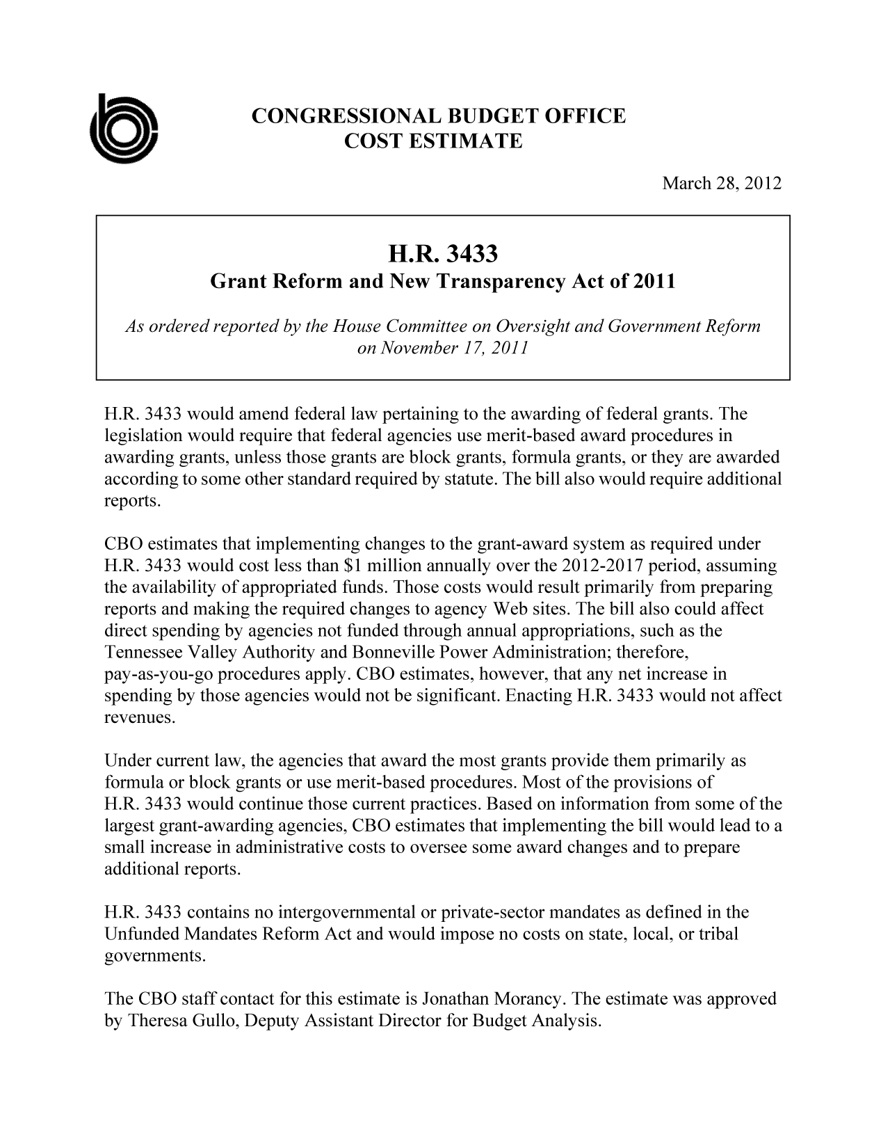handle is hein.congrec/cbo10719 and id is 1 raw text is: CONGRESSIONAL BUDGET OFFICE
COST ESTIMATE
March 28, 2012
H.R. 3433
Grant Reform and New Transparency Act of 2011
As ordered reported by the House Committee on Oversight and Government Reform
on November 17, 2011
H.R. 3433 would amend federal law pertaining to the awarding of federal grants. The
legislation would require that federal agencies use merit-based award procedures in
awarding grants, unless those grants are block grants, formula grants, or they are awarded
according to some other standard required by statute. The bill also would require additional
reports.
CBO estimates that implementing changes to the grant-award system as required under
H.R. 3433 would cost less than $1 million annually over the 2012-2017 period, assuming
the availability of appropriated funds. Those costs would result primarily from preparing
reports and making the required changes to agency Web sites. The bill also could affect
direct spending by agencies not funded through annual appropriations, such as the
Tennessee Valley Authority and Bonneville Power Administration; therefore,
pay-as-you-go procedures apply. CBO estimates, however, that any net increase in
spending by those agencies would not be significant. Enacting H.R. 3433 would not affect
revenues.
Under current law, the agencies that award the most grants provide them primarily as
formula or block grants or use merit-based procedures. Most of the provisions of
H.R. 3433 would continue those current practices. Based on information from some of the
largest grant-awarding agencies, CBO estimates that implementing the bill would lead to a
small increase in administrative costs to oversee some award changes and to prepare
additional reports.
H.R. 3433 contains no intergovernmental or private-sector mandates as defined in the
Unfunded Mandates Reform Act and would impose no costs on state, local, or tribal
governments.
The CBO staff contact for this estimate is Jonathan Morancy. The estimate was approved
by Theresa Gullo, Deputy Assistant Director for Budget Analysis.


