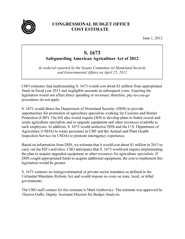 handle is hein.congrec/cbo10726 and id is 1 raw text is: CONGRESSIONAL BUDGET OFFICE
0                          COST ESTIMATE
June 1, 2012
S. 1673
Safeguarding American Agriculture Act of 2012
As ordered reported by the Senate Committee on Homeland Security
and Governmental Affairs on April 25, 2012
CBO estimates that implementing S. 1673 would cost about $1 million from appropriated
funds in fiscal year 2013 and negligible amounts in subsequent years. Enacting the
legislation would not affect direct spending or revenues; therefore, pay-as-you-go
procedures do not apply.
S. 1673 would direct the Department of Homeland Security (DHS) to provide
opportunities for promotion of agriculture specialists working for Customs and Border
Protection (CBP). The bill also would require DHS to develop plans to better recruit and
retain agriculture specialists and to upgrade equipment and other resources available to
such employees. In addition, S. 1673 would authorize DHS and the U.S. Department of
Agriculture (USDA) to rotate personnel in CBP and the Animal and Plant Health
Inspection Service (in USDA) to promote interagency experience.
Based on information from DHS, we estimate that it would cost about $1 million in 2013 to
carry out the bill's activities. CBO anticipates that S. 1673 would not require implementing
the plan to acquire upgraded equipment or other resources for agriculture specialists. If
DHS sought appropriated funds to acquire additional equipment, the cost to implement this
legislation would be greater.
S. 1673 contains no intergovernmental or private-sector mandates as defined in the
Unfunded Mandates Reform Act and would impose no costs on state, local, or tribal
governments.
The CBO staff contact for this estimate is Mark Grabowicz. The estimate was approved by
Theresa Gullo, Deputy Assistant Director for Budget Analysis.


