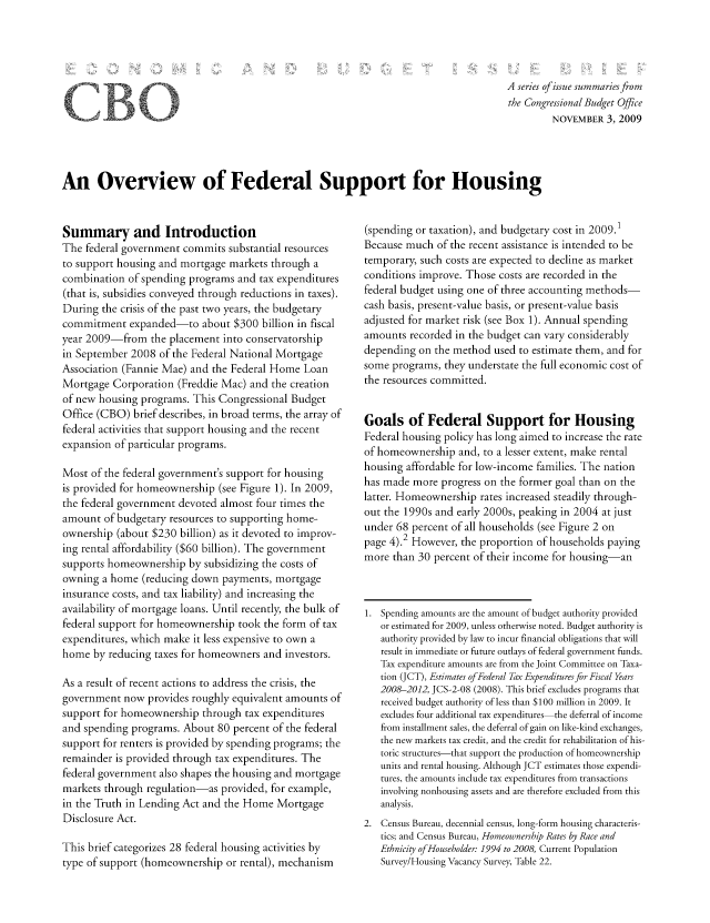 handle is hein.congrec/cbo1073 and id is 1 raw text is: A series of issue summariesfrom
the Congressional Budget Office
NOVEMBER 3, 2009

An Overview of Federal Support for Housing

Summary and Introduction
The federal government commits substantial resources
to support housing and mortgage markets through a
combination of spending programs and tax expenditures
(that is, subsidies conveyed through reductions in taxes).
During the crisis of the past two years, the budgetary
commitment expanded-to about $300 billion in fiscal
year 2009-from the placement into conservatorship
in September 2008 of the Federal National Mortgage
Association (Fannie Mae) and the Federal Home Loan
Mortgage Corporation (Freddie Mac) and the creation
of new housing programs. This Congressional Budget
Office (CBO) brief describes, in broad terms, the array of
federal activities that support housing and the recent
expansion of particular programs.
Most of the federal government's support for housing
is provided for homeownership (see Figure 1). In 2009,
the federal government devoted almost four times the
amount of budgetary resources to supporting home-
ownership (about $230 billion) as it devoted to improv-
ing rental affordability ($60 billion). The government
supports homeownership by subsidizing the costs of
owning a home (reducing down payments, mortgage
insurance costs, and tax liability) and increasing the
availability of mortgage loans. Until recently, the bulk of
federal support for homeownership took the form of tax
expenditures, which make it less expensive to own a
home by reducing taxes for homeowners and investors.
As a result of recent actions to address the crisis, the
government now provides roughly equivalent amounts of
support for homeownership through tax expenditures
and spending programs. About 80 percent of the federal
support for renters is provided by spending programs; the
remainder is provided through tax expenditures. The
federal government also shapes the housing and mortgage
markets through regulation-as provided, for example,
in the Truth in Lending Act and the Home Mortgage
Disclosure Act.
This brief categorizes 28 federal housing activities by
type of support (homeownership or rental), mechanism

(spending or taxation), and budgetary cost in 2009.1
Because much of the recent assistance is intended to be
temporary, such costs are expected to decline as market
conditions improve. Those costs are recorded in the
federal budget using one of three accounting methods-
cash basis, present-value basis, or present-value basis
adjusted for market risk (see Box 1). Annual spending
amounts recorded in the budget can vary considerably
depending on the method used to estimate them, and for
some programs, they understate the full economic cost of
the resources committed.
Goals of Federal Support for Housing
Federal housing policy has long aimed to increase the rate
of homeownership and, to a lesser extent, make rental
housing affordable for low-income families. The nation
has made more progress on the former goal than on the
latter. Homeownership rates increased steadily through-
out the 1990s and early 2000s, peaking in 2004 at just
under 68 percent of all households (see Figure 2 on
page 4).2 However, the proportion of households paying
more than 30 percent of their income for housing-an
1. Spending amounts are the amount of budget authority provided
or estimated for 2009, unless otherwise noted. Budget authority is
authority provided by law to incur financial obligations that will
result in immediate or future outlays of federal government funds.
Tax expenditure amounts are from the Joint Committee on Taxa-
tion (JCT), Estimates of Federal Tax Expenditures for Fiscal Years
2008-2012, JCS-2-08 (2008). This brief excludes programs that
received budget authority of less than $100 million in 2009. It
excludes four additional tax expenditures the deferral of income
from installment sales, the deferral of gain on like-kind exchanges,
the new markets tax credit, and the credit for rehabilitation of his-
toric structures-that support the production of homeownership
units and rental housing. Although JCT estimates those expendi-
tures, the amounts include tax expenditures from transactions
involving nonhousing assets and are therefore excluded from this
analysis.
2. Census Bureau, decennial census, long-form housing characteris-
tics; and Census Bureau, Homeownership Rates by Race and
Ethnicity of Householder: 1994 to 200& Current Population
Survey/Housing Vacancy Survey, Table 22.

fB


