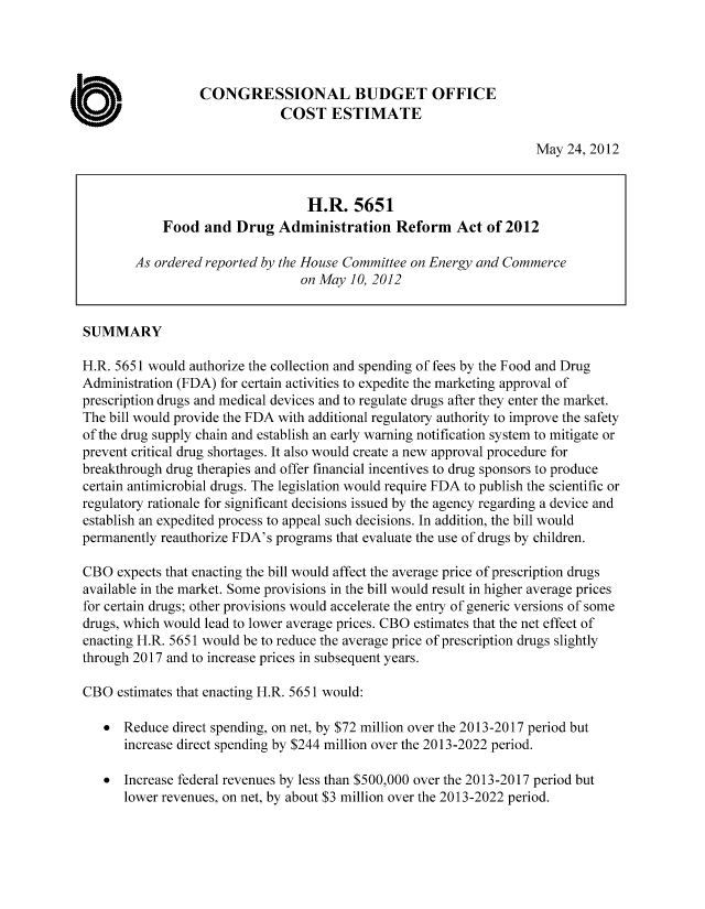 handle is hein.congrec/cbo10766 and id is 1 raw text is: CONGRESSIONAL BUDGET OFFICE
COST ESTIMATE
May 24, 2012
H.R. 5651
Food and Drug Administration Reform Act of 2012
As ordered reported by the House Committee on Energy and Commerce
on May 10, 2012
SUMMARY
H.R. 5651 would authorize the collection and spending of fees by the Food and Drug
Administration (FDA) for certain activities to expedite the marketing approval of
prescription drugs and medical devices and to regulate drugs after they enter the market.
The bill would provide the FDA with additional regulatory authority to improve the safety
of the drug supply chain and establish an early warning notification system to mitigate or
prevent critical drug shortages. It also would create a new approval procedure for
breakthrough drug therapies and offer financial incentives to drug sponsors to produce
certain antimicrobial drugs. The legislation would require FDA to publish the scientific or
regulatory rationale for significant decisions issued by the agency regarding a device and
establish an expedited process to appeal such decisions. In addition, the bill would
permanently reauthorize FDA's programs that evaluate the use of drugs by children.
CBO expects that enacting the bill would affect the average price of prescription drugs
available in the market. Some provisions in the bill would result in higher average prices
for certain drugs; other provisions would accelerate the entry of generic versions of some
drugs, which would lead to lower average prices. CBO estimates that the net effect of
enacting H.R. 5651 would be to reduce the average price of prescription drugs slightly
through 2017 and to increase prices in subsequent years.
CBO estimates that enacting H.R. 5651 would:
* Reduce direct spending, on net, by $72 million over the 2013-2017 period but
increase direct spending by $244 million over the 2013-2022 period.
* Increase federal revenues by less than $500,000 over the 2013-2017 period but
lower revenues, on net, by about $3 million over the 2013-2022 period.


