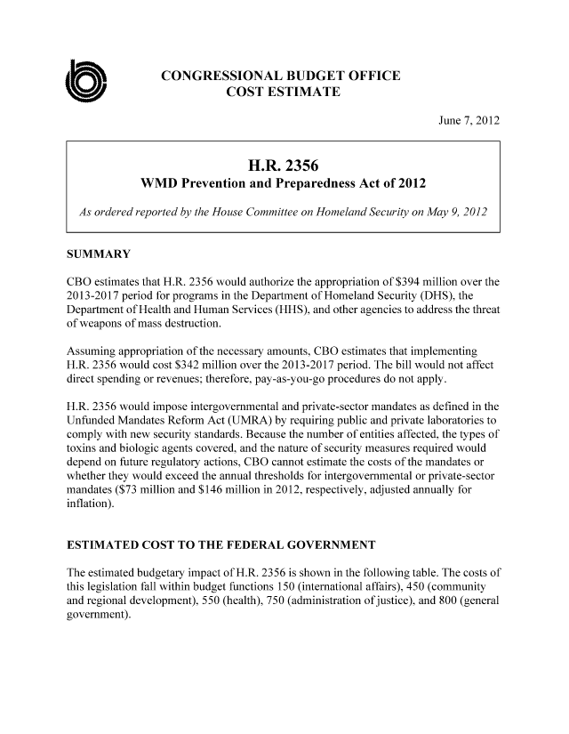 handle is hein.congrec/cbo10771 and id is 1 raw text is: CONGRESSIONAL BUDGET OFFICE
COST ESTIMATE
June 7, 2012
H.R. 2356
WMD Prevention and Preparedness Act of 2012
As ordered reported by the House Committee on Homeland Security on May 9, 2012
SUMMARY
CBO estimates that H.R. 2356 would authorize the appropriation of $394 million over the
2013-2017 period for programs in the Department of Homeland Security (DHS), the
Department of Health and Human Services (HHS), and other agencies to address the threat
of weapons of mass destruction.
Assuming appropriation of the necessary amounts, CBO estimates that implementing
H.R. 2356 would cost $342 million over the 2013-2017 period. The bill would not affect
direct spending or revenues; therefore, pay-as-you-go procedures do not apply.
H.R. 2356 would impose intergovernmental and private-sector mandates as defined in the
Unfunded Mandates Reform Act (UMRA) by requiring public and private laboratories to
comply with new security standards. Because the number of entities affected, the types of
toxins and biologic agents covered, and the nature of security measures required would
depend on future regulatory actions, CBO cannot estimate the costs of the mandates or
whether they would exceed the annual thresholds for intergovernmental or private-sector
mandates ($73 million and $146 million in 2012, respectively, adjusted annually for
inflation).
ESTIMATED COST TO THE FEDERAL GOVERNMENT
The estimated budgetary impact of H.R. 2356 is shown in the following table. The costs of
this legislation fall within budget functions 150 (international affairs), 450 (community
and regional development), 550 (health), 750 (administration of justice), and 800 (general
government).


