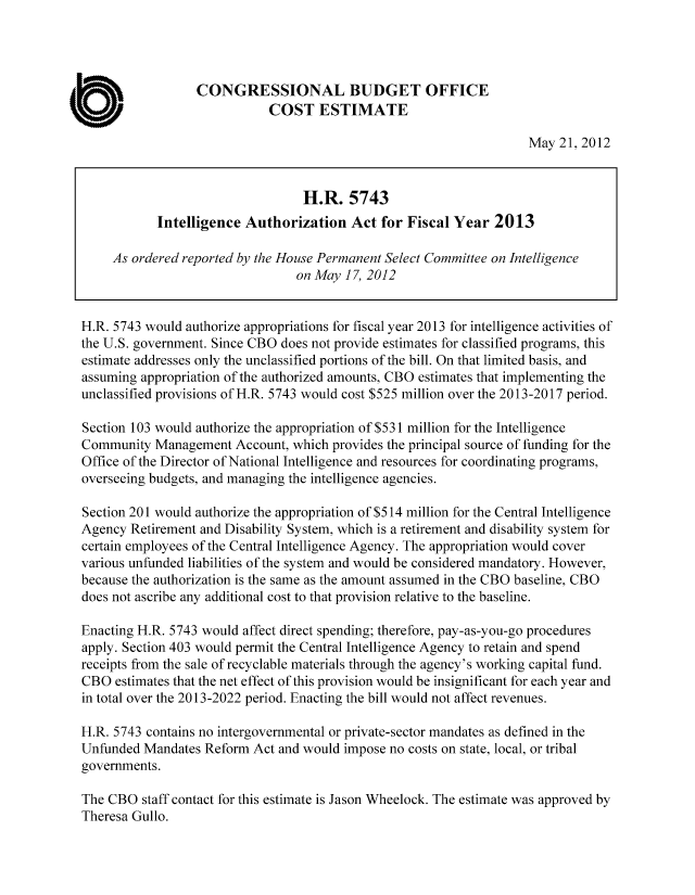 handle is hein.congrec/cbo10776 and id is 1 raw text is: CONGRESSIONAL BUDGET OFFICE
COST ESTIMATE
May 21, 2012
H.R. 5743
Intelligence Authorization Act for Fiscal Year 2013
As ordered reported by the House Permanent Select Committee on Intelligence
on May 17, 2012
H.R. 5743 would authorize appropriations for fiscal year 2013 for intelligence activities of
the U.S. government. Since CBO does not provide estimates for classified programs, this
estimate addresses only the unclassified portions of the bill. On that limited basis, and
assuming appropriation of the authorized amounts, CBO estimates that implementing the
unclassified provisions of H.R. 5743 would cost $525 million over the 2013-2017 period.
Section 103 would authorize the appropriation of $531 million for the Intelligence
Community Management Account, which provides the principal source of funding for the
Office of the Director of National Intelligence and resources for coordinating programs,
overseeing budgets, and managing the intelligence agencies.
Section 201 would authorize the appropriation of $514 million for the Central Intelligence
Agency Retirement and Disability System, which is a retirement and disability system for
certain employees of the Central Intelligence Agency. The appropriation would cover
various unfunded liabilities of the system and would be considered mandatory. However,
because the authorization is the same as the amount assumed in the CBO baseline, CBO
does not ascribe any additional cost to that provision relative to the baseline.
Enacting H.R. 5743 would affect direct spending; therefore, pay-as-you-go procedures
apply. Section 403 would permit the Central Intelligence Agency to retain and spend
receipts from the sale of recyclable materials through the agency's working capital fund.
CBO estimates that the net effect of this provision would be insignificant for each year and
in total over the 2013-2022 period. Enacting the bill would not affect revenues.
H.R. 5743 contains no intergovernmental or private-sector mandates as defined in the
Unfunded Mandates Reform Act and would impose no costs on state, local, or tribal
governments.
The CBO staff contact for this estimate is Jason Wheelock. The estimate was approved by
Theresa Gullo.


