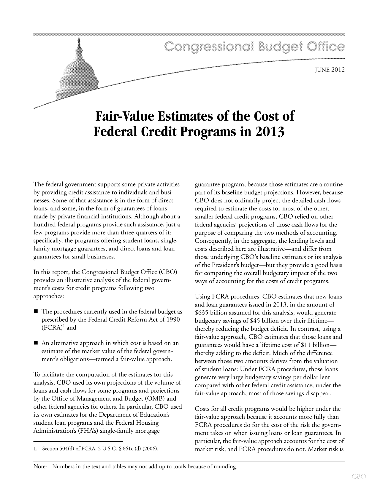 handle is hein.congrec/cbo10787 and id is 1 raw text is: JUNE 2012
Fair-Value Estimates of the Cost of
Federal Credit Programs in 2013

The federal government supports some private activities
by providing credit assistance to individuals and busi-
nesses. Some of that assistance is in the form of direct
loans, and some, in the form of guarantees of loans
made by private financial institutions. Although about a
hundred federal programs provide such assistance, just a
few programs provide more than three-quarters of it:
specifically, the programs offering student loans, single-
family mortgage guarantees, and direct loans and loan
guarantees for small businesses.
In this report, the Congressional Budget Office (CBO)
provides an illustrative analysis of the federal govern-
ment's costs for credit programs following two
approaches:
 The procedures currently used in the federal budget as
prescribed by the Federal Credit Reform Act of 1990
(FCRA)' and
 An alternative approach in which cost is based on an
estimate of the market value of the federal govern-
ment's obligations-termed a fair-value approach.
To facilitate the computation of the estimates for this
analysis, CBO used its own projections of the volume of
loans and cash flows for some programs and projections
by the Office of Management and Budget (OMB) and
other federal agencies for others. In particular, CBO used
its own estimates for the Department of Education's
student loan programs and the Federal Housing
Administration's (FHA's) single-family mortgage
1. Section 504(d) of FCRA, 2 U.S.C. § 661c (d) (2006).

guarantee program, because those estimates are a routine
part of its baseline budget projections. However, because
CBO does not ordinarily project the detailed cash flows
required to estimate the costs for most of the other,
smaller federal credit programs, CBO relied on other
federal agencies' projections of those cash flows for the
purpose of comparing the two methods of accounting.
Consequently, in the aggregate, the lending levels and
costs described here are illustrative-and differ from
those underlying CBO's baseline estimates or its analysis
of the President's budget-but they provide a good basis
for comparing the overall budgetary impact of the two
ways of accounting for the costs of credit programs.
Using FCRA procedures, CBO estimates that new loans
and loan guarantees issued in 2013, in the amount of
$635 billion assumed for this analysis, would generate
budgetary savings of $45 billion over their lifetime-
thereby reducing the budget deficit. In contrast, using a
fair-value approach, CBO estimates that those loans and
guarantees would have a lifetime cost of $11 billion
thereby adding to the deficit. Much of the difference
between those two amounts derives from the valuation
of student loans: Under FCRA procedures, those loans
generate very large budgetary savings per dollar lent
compared with other federal credit assistance; under the
fair-value approach, most of those savings disappear.
Costs for all credit programs would be higher under the
fair-value approach because it accounts more fully than
FCRA procedures do for the cost of the risk the govern-
ment takes on when issuing loans or loan guarantees. In
particular, the fair-value approach accounts for the cost of
market risk, and FCRA procedures do not. Market risk is

Note: Numbers in the text and tables may not add up to totals because of rounding.


