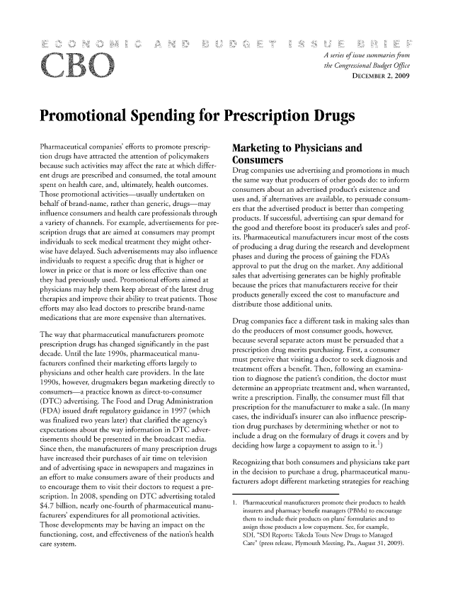 handle is hein.congrec/cbo1080 and id is 1 raw text is: A series of issue summariesfrom
the Congressional Budget Office
DECEMBER 2, 2009

Promotional Spending for Prescription Drugs

Pharmaceutical companies' efforts to promote prescrip-
tion drugs have attracted the attention of policymakers
because such activities may affect the rate at which differ-
ent drugs are prescribed and consumed, the total amount
spent on health care, and, ultimately, health outcomes.
Those promotional activities-usually undertaken on
behalf of brand-name, rather than generic, drugs-may
influence consumers and health care professionals through
a variety of channels. For example, advertisements for pre-
scription drugs that are aimed at consumers may prompt
individuals to seek medical treatment they might other-
wise have delayed. Such advertisements may also influence
individuals to request a specific drug that is higher or
lower in price or that is more or less effective than one
they had previously used. Promotional efforts aimed at
physicians may help them keep abreast of the latest drug
therapies and improve their ability to treat patients. Those
efforts may also lead doctors to prescribe brand-name
medications that are more expensive than alternatives.
The way that pharmaceutical manufacturers promote
prescription drugs has changed significantly in the past
decade. Until the late 1990s, pharmaceutical manu-
facturers confined their marketing efforts largely to
physicians and other health care providers. In the late
1990s, however, drugmakers began marketing directly to
consumers-a practice known as direct-to-consumer
(DTC) advertising. The Food and Drug Administration
(FDA) issued draft regulatory guidance in 1997 (which
was finalized two years later) that clarified the agency's
expectations about the way information in DTC adver-
tisements should be presented in the broadcast media.
Since then, the manufacturers of many prescription drugs
have increased their purchases of air time on television
and of advertising space in newspapers and magazines in
an effort to make consumers aware of their products and
to encourage them to visit their doctors to request a pre-
scription. In 2008, spending on DTC advertising totaled
$4.7 billion, nearly one-fourth of pharmaceutical manu-
facturers' expenditures for all promotional activities.
Those developments may be having an impact on the
functioning, cost, and effectiveness of the nation's health
care system.

Marketing to Physicians and
Consumers
Drug companies use advertising and promotions in much
the same way that producers of other goods do: to inform
consumers about an advertised product's existence and
uses and, if alternatives are available, to persuade consum-
ers that the advertised product is better than competing
products. If successful, advertising can spur demand for
the good and therefore boost its producer's sales and prof-
its. Pharmaceutical manufacturers incur most of the costs
of producing a drug during the research and development
phases and during the process of gaining the FDA's
approval to put the drug on the market. Any additional
sales that advertising generates can be highly profitable
because the prices that manufacturers receive for their
products generally exceed the cost to manufacture and
distribute those additional units.
Drug companies face a different task in making sales than
do the producers of most consumer goods, however,
because several separate actors must be persuaded that a
prescription drug merits purchasing. First, a consumer
must perceive that visiting a doctor to seek diagnosis and
treatment offers a benefit. Then, following an examina-
tion to diagnose the patient's condition, the doctor must
determine an appropriate treatment and, when warranted,
write a prescription. Finally, the consumer must fill that
prescription for the manufacturer to make a sale. (In many
cases, the individual's insurer can also influence prescrip-
tion drug purchases by determining whether or not to
include a drug on the formulary of drugs it covers and by
deciding how large a copayment to assign to it. 1)
Recognizing that both consumers and physicians take part
in the decision to purchase a drug, pharmaceutical manu-
facturers adopt different marketing strategies for reaching
1. Pharmaceutical manufacturers promote their products to health
insurers and pharmacy benefit managers (PBMs) to encourage
them to include their products on plans' formularies and to
assign those products a low copayment. See, for example,
SDI, SDI Reports: Takeda Touts New Drugs to Managed
Care (press release, Plymouth Meeting, Pa., August 31, 2009).

CB


