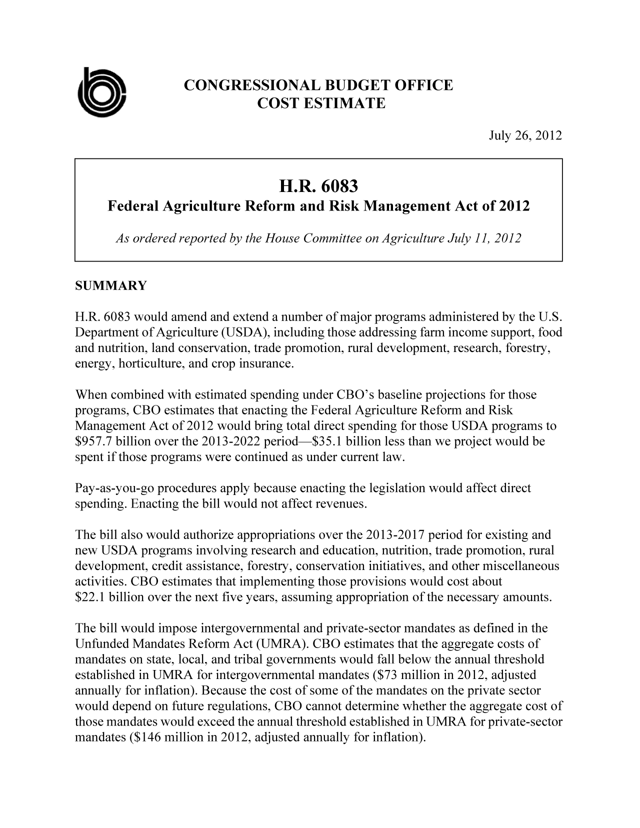 handle is hein.congrec/cbo10823 and id is 1 raw text is: CONGRESSIONAL BUDGET OFFICE
COST ESTIMATE
July 26, 2012
H.R. 6083
Federal Agriculture Reform and Risk Management Act of 2012
As ordered reported by the House Committee on Agriculture July]]1, 2012
SUMMARY
H.R. 6083 would amend and extend a number of major programs administered by the U.S.
Department of Agriculture (USDA), including those addressing farm income support, food
and nutrition, land conservation, trade promotion, rural development, research, forestry,
energy, horticulture, and crop insurance.
When combined with estimated spending under CBO's baseline projections for those
programs, CBO estimates that enacting the Federal Agriculture Reform and Risk
Management Act of 2012 would bring total direct spending for those USDA programs to
$957.7 billion over the 2013-2022 period-$35.1 billion less than we project would be
spent if those programs were continued as under current law.
Pay-as-you-go procedures apply because enacting the legislation would affect direct
spending. Enacting the bill would not affect revenues.
The bill also would authorize appropriations over the 2013-2017 period for existing and
new USDA programs involving research and education, nutrition, trade promotion, rural
development, credit assistance, forestry, conservation initiatives, and other miscellaneous
activities. CBO estimates that implementing those provisions would cost about
$22.1 billion over the next five years, assuming appropriation of the necessary amounts.
The bill would impose intergovernmental and private-sector mandates as defined in the
Unfunded Mandates Reform Act (UMRA). CBO estimates that the aggregate costs of
mandates on state, local, and tribal governments would fall below the annual threshold
established in UMRA for intergovernmental mandates ($73 million in 2012, adjusted
annually for inflation). Because the cost of some of the mandates on the private sector
would depend on future regulations, CBO cannot determine whether the aggregate cost of
those mandates would exceed the annual threshold established in UMRA for private-sector
mandates ($146 million in 2012, adjusted annually for inflation).


