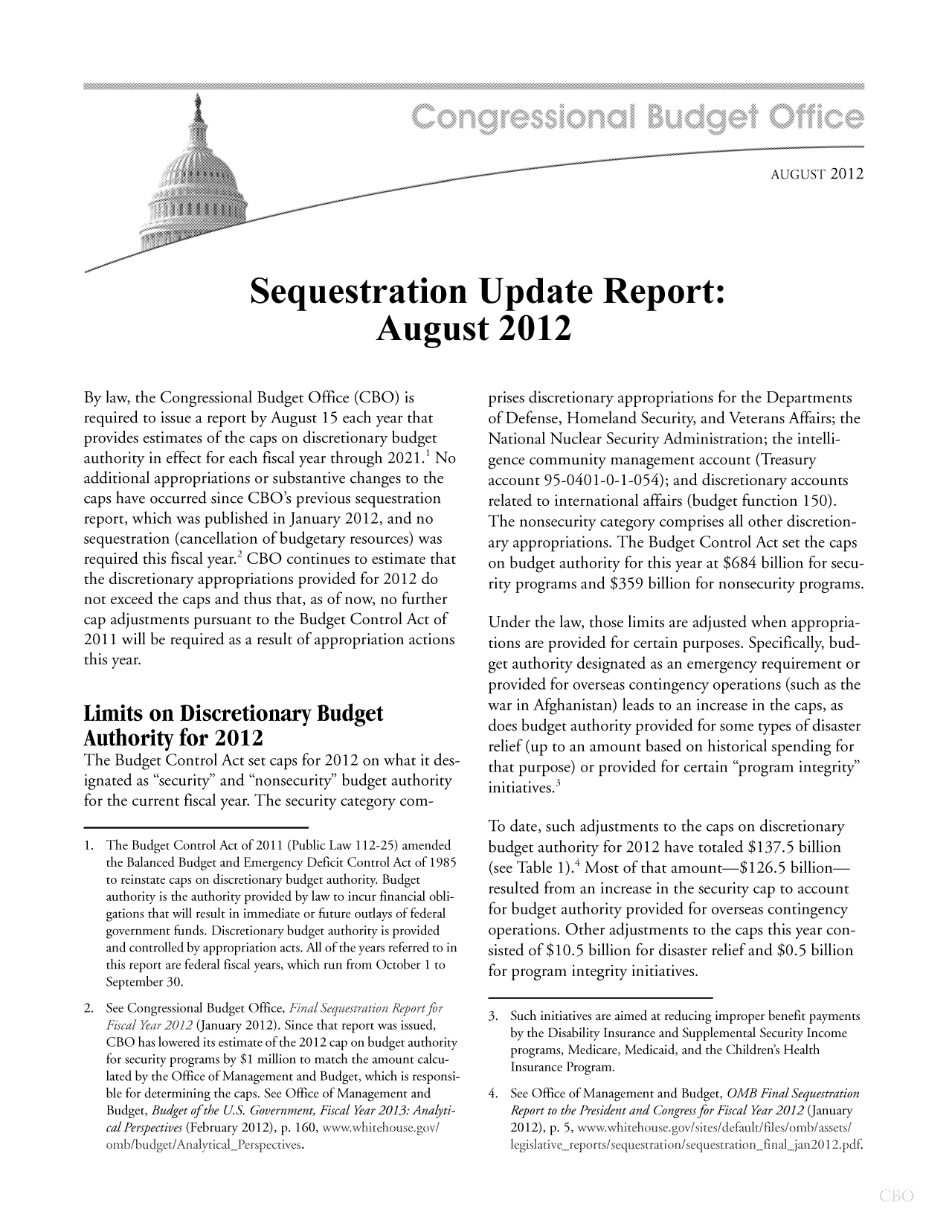 handle is hein.congrec/cbo10825 and id is 1 raw text is: AUGUST 2012
Sequestration Update Report:
August 2012

By law, the Congressional Budget Office (CBO) is
required to issue a report by August 15 each year that
provides estimates of the caps on discretionary budget
authority in effect for each fiscal year through 2021.1 No
additional appropriations or substantive changes to the
caps have occurred since CBO's previous sequestration
report, which was published in January 2012, and no
sequestration (cancellation of budgetary resources) was
required this fiscal year.2 CBO continues to estimate that
the discretionary appropriations provided for 2012 do
not exceed the caps and thus that, as of now, no further
cap adjustments pursuant to the Budget Control Act of
2011 will be required as a result of appropriation actions
this year.
Limits on Discretionary Budget
Authority for 2012
The Budget Control Act set caps for 2012 on what it des-
ignated as security and nonsecurity budget authority
for the current fiscal year. The security category com-
1. The Budget Control Act of 2011 (Public Law 112-25) amended
the Balanced Budget and Emergency Deficit Control Act of 1985
to reinstate caps on discretionary budget authority. Budget
authority is the authority provided by law to incur financial obli-
gations that will result in immediate or future outlays of federal
government funds. Discretionary budget authority is provided
and controlled by appropriation acts. All of the years referred to in
this report are federal fiscal years, which run from October 1 to
September 30.
2. See Congressional Budget Office, Fina S qttestntion Reportf  r
Fiscal Yea; 2012 (January 2012). Since that report was issued,
CBO has lowered its estimate of the 2012 cap on budget authority
for security programs by $1 million to match the amount calcu-
lated by the Office of Management and Budget, which is responsi-
ble for determining the caps. See Office of Management and
Budget, Budget of the U.S. Government, Fiscal Year 2013: Analyti-
cal Perspectives (February 2012), p. 160, wwwxwlhitehouse'gov/
omb/budget/AnilyticalPei-spectives.

prises discretionary appropriations for the Departments
of Defense, Homeland Security, and Veterans Affairs; the
National Nuclear Security Administration; the intelli-
gence community management account (Treasury
account 95-0401-0-1-054); and discretionary accounts
related to international affairs (budget function 150).
The nonsecurity category comprises all other discretion-
ary appropriations. The Budget Control Act set the caps
on budget authority for this year at $684 billion for secu-
rity programs and $359 billion for nonsecurity programs.
Under the law, those limits are adjusted when appropria-
tions are provided for certain purposes. Specifically, bud-
get authority designated as an emergency requirement or
provided for overseas contingency operations (such as the
war in Afghanistan) leads to an increase in the caps, as
does budget authority provided for some types of disaster
relief (up to an amount based on historical spending for
that purpose) or provided for certain program integrity
initiatives.3
To date, such adjustments to the caps on discretionary
budget authority for 2012 have totaled $137.5 billion
(see Table 1).4 Most of that amount-$126.5 billion
resulted from an increase in the security cap to account
for budget authority provided for overseas contingency
operations. Other adjustments to the caps this year con-
sisted of $10.5 billion for disaster relief and $0.5 billion
for program integrity initiatives.
3. Such initiatives are aimed at reducing improper benefit payments
by the Disability Insurance and Supplemental Security Income
programs, Medicare, Medicaid, and the Children's Health
Insurance Program.
4. See Office of Management and Budget, OMB Final Sequestration
Report to the President and Congress for Fiscal Year 2012 (January
2012), p. 5, vv,,vwitebiouse.gov/sites/default/files/omb/assets/
.egislative reports/sequestrati on/sequestration fnaI  j i  i2012pdf.


