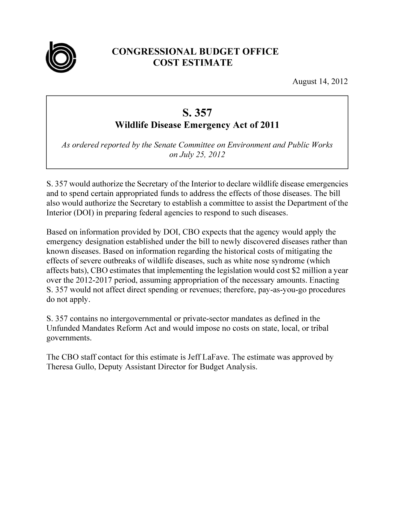 handle is hein.congrec/cbo10870 and id is 1 raw text is: CONGRESSIONAL BUDGET OFFICE
COST ESTIMATE
August 14, 2012
S. 357
Wildlife Disease Emergency Act of 2011
As ordered reported by the Senate Committee on Environment and Public Works
on July 25, 2012
S. 357 would authorize the Secretary of the Interior to declare wildlife disease emergencies
and to spend certain appropriated funds to address the effects of those diseases. The bill
also would authorize the Secretary to establish a committee to assist the Department of the
Interior (DOI) in preparing federal agencies to respond to such diseases.
Based on information provided by DOI, CBO expects that the agency would apply the
emergency designation established under the bill to newly discovered diseases rather than
known diseases. Based on information regarding the historical costs of mitigating the
effects of severe outbreaks of wildlife diseases, such as white nose syndrome (which
affects bats), CBO estimates that implementing the legislation would cost $2 million a year
over the 2012-2017 period, assuming appropriation of the necessary amounts. Enacting
S. 357 would not affect direct spending or revenues; therefore, pay-as-you-go procedures
do not apply.
S. 357 contains no intergovernmental or private-sector mandates as defined in the
Unfunded Mandates Reform Act and would impose no costs on state, local, or tribal
governments.
The CBO staff contact for this estimate is Jeff LaFave. The estimate was approved by
Theresa Gullo, Deputy Assistant Director for Budget Analysis.


