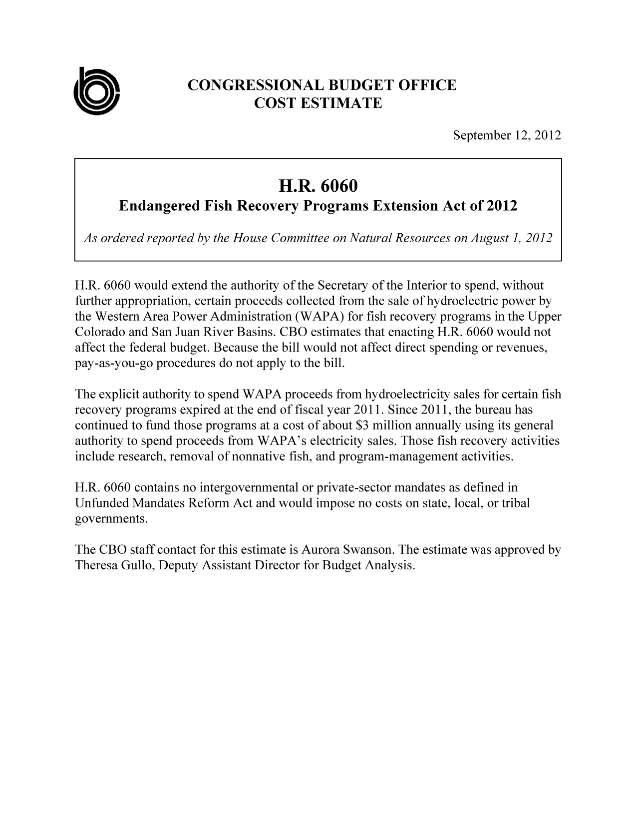 handle is hein.congrec/cbo10898 and id is 1 raw text is: CONGRESSIONAL BUDGET OFFICE
COST ESTIMATE
September 12, 2012
H.R. 6060
Endangered Fish Recovery Programs Extension Act of 2012
As ordered reported by the House Committee on Natural Resources on August1, 2012
H.R. 6060 would extend the authority of the Secretary of the Interior to spend, without
further appropriation, certain proceeds collected from the sale of hydroelectric power by
the Western Area Power Administration (WAPA) for fish recovery programs in the Upper
Colorado and San Juan River Basins. CBO estimates that enacting H.R. 6060 would not
affect the federal budget. Because the bill would not affect direct spending or revenues,
pay-as-you-go procedures do not apply to the bill.
The explicit authority to spend WAPA proceeds from hydroelectricity sales for certain fish
recovery programs expired at the end of fiscal year 2011. Since 2011, the bureau has
continued to fund those programs at a cost of about $3 million annually using its general
authority to spend proceeds from WAPA's electricity sales. Those fish recovery activities
include research, removal of nonnative fish, and program-management activities.
H.R. 6060 contains no intergovernmental or private-sector mandates as defined in
Unfunded Mandates Reform Act and would impose no costs on state, local, or tribal
governments.
The CBO staff contact for this estimate is Aurora Swanson. The estimate was approved by
Theresa Gullo, Deputy Assistant Director for Budget Analysis.


