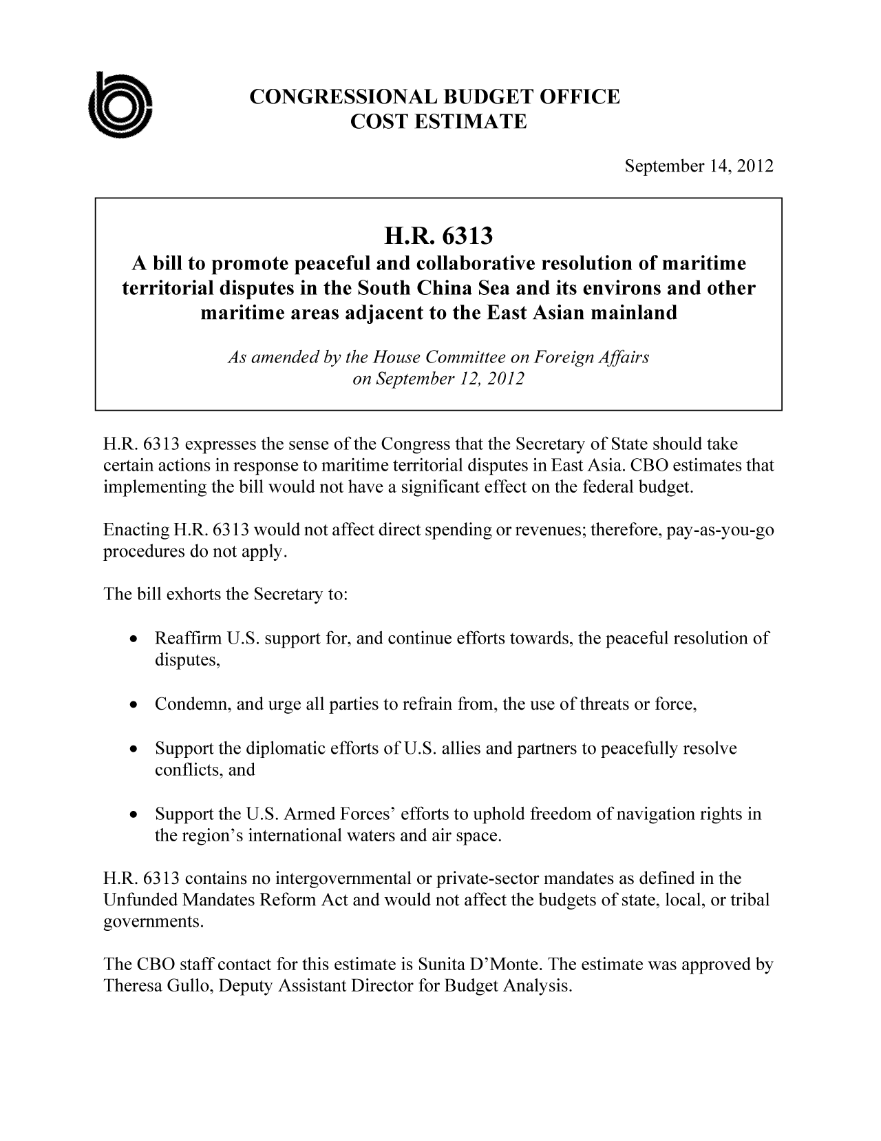 handle is hein.congrec/cbo10899 and id is 1 raw text is: CONGRESSIONAL BUDGET OFFICE
COST ESTIMATE

September 14, 2012

H.R. 6313
A bill to promote peaceful and collaborative resolution of maritime
territorial disputes in the South China Sea and its environs and other
maritime areas adjacent to the East Asian mainland
As amended by the House Committee on Foreign Affairs
on September 12, 2012
H.R. 6313 expresses the sense of the Congress that the Secretary of State should take
certain actions in response to maritime territorial disputes in East Asia. CBO estimates that
implementing the bill would not have a significant effect on the federal budget.
Enacting H.R. 6313 would not affect direct spending or revenues; therefore, pay-as-you-go
procedures do not apply.
The bill exhorts the Secretary to:
 Reaffirm U.S. support for, and continue efforts towards, the peaceful resolution of
disputes,
  Condemn, and urge all parties to refrain from, the use of threats or force,
  Support the diplomatic efforts of U.S. allies and partners to peacefully resolve
conflicts, and
  Support the U.S. Armed Forces' efforts to uphold freedom of navigation rights in
the region's international waters and air space.
H.R. 6313 contains no intergovernmental or private-sector mandates as defined in the
Unfunded Mandates Reform Act and would not affect the budgets of state, local, or tribal
governments.
The CBO staff contact for this estimate is Sunita D'Monte. The estimate was approved by
Theresa Gullo, Deputy Assistant Director for Budget Analysis.

a


