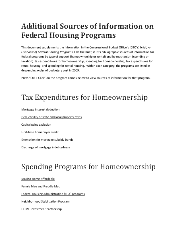 handle is hein.congrec/cbo1091 and id is 1 raw text is: Additional Sources of Information on
Federal Housing Programs
This document supplements the information in the Congressional Budget Office's (CBO's) brief, An
Overview of Federal Housing Programs. Like the brief, it lists bibliographic sources of information for
federal programs by type of support (homeownership or rental) and by mechanism (spending or
taxation): tax expenditures for homeownership, spending for homeownership, tax expenditures for
rental housing, and spending for rental housing. Within each category, the programs are listed in
descending order of budgetary cost in 2009.
Press Ctrl + Click on the program names below to view sources of information for that program.
Tax Expenditures for Homeownership
Mortea2e interest deduction

Deductibility of state and local property taxes
Capital gains exclusion
First-time homebuyer credit
Exemotion for mort2a2e subsidy bonds

Discharge of mortgage indebtedness
Spending Programs for Homeownership

Making Home Affordable
Fannie Mae and Freddie Mac

Federal Housing Administration (FHA) programs

Neighborhood Stabilization Program
HOME Investment Partnership


