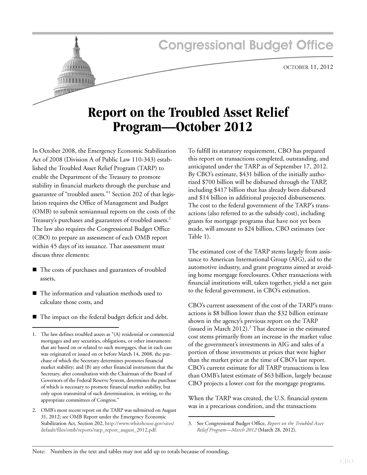 handle is hein.congrec/cbo10920 and id is 1 raw text is: OCTOBER 11, 2012
Report on the Troubled Asset Relief
Program-October 2012

In October 2008, the Emergency Economic Stabilization
Act of 2008 (Division A of Public Law 110-343) estab-
lished the Troubled Asset Relief Program (TARP) to
enable the Department of the Treasury to promote
stability in financial markets through the purchase and
guarantee of troubled assets.' Section 202 of that legis-
lation requires the Office of Management and Budget
(OMB) to submit semiannual reports on the costs of the
Treasury's purchases and guarantees of troubled assets.2
The law also requires the Congressional Budget Office
(CBO) to prepare an assessment of each OMB report
within 45 days of its issuance. That assessment must
discuss three elements:
 The costs of purchases and guarantees of troubled
assets,
 The information and valuation methods used to
calculate those costs, and
  The impact on the federal budget deficit and debt.
1. The law defines troubled assets as (A) residential or commercial
mortgages and any securities, obligations, or other instruments
that are based on or related to such mortgages, that in each case
was originated or issued on or before March 14, 2008, the pur-
chase of which the Secretary determines promotes financial
market stability; and (B) any other financial instrument that the
Secretary, after consultation with the Chairman of the Board of
Governors of the Federal Reserve System, determines the purchase
of which is necessary to promote financial market stability, but
only upon transmittal of such determination, in writing, to the
appropriate committees of Congress.
2. OMB's most recent report on the TARP was submitted on August
31, 2012; see OMB Report under the Emergency Economic
Stabilization Act, Section 202, http://v- whitehouse.gov/sites/
default/files/ombi rep orts/tarp-rep o rt-august_2012, p df.

To fulfill its statutory requirement, CBO has prepared
this report on transactions completed, outstanding, and
anticipated under the TARP as of September 17, 2012.
By CBO's estimate, $431 billion of the initially autho-
rized $700 billion will be disbursed through the TARP,
including $417 billion that has already been disbursed
and $14 billion in additional projected disbursements.
The cost to the federal government of the TARP's trans-
actions (also referred to as the subsidy cost), including
grants for mortgage programs that have not yet been
made, will amount to $24 billion, CBO estimates (see
Table 1).
The estimated cost of the TARP stems largely from assis-
tance to American International Group (AIG), aid to the
automotive industry, and grant programs aimed at avoid-
ing home mortgage foreclosures. Other transactions with
financial institutions will, taken together, yield a net gain
to the federal government, in CBO's estimation.
CBO's current assessment of the cost of the TARP's trans-
actions is $8 billion lower than the $32 billion estimate
shown in the agency's previous report on the TARP
(issued in March 2012). That decrease in the estimated
cost stems primarily from an increase in the market value
of the government's investments in AIG and sales of a
portion of those investments at prices that were higher
than the market price at the time of CBO's last report.
CBO's current estimate for all TARP transactions is less
than OMB's latest estimate of $63 billion, largely because
CBO projects a lower cost for the mortgage programs.
When the TARP was created, the U.S. financial system
was in a precarious condition, and the transactions
3. See Congressional Budget Office, Report on the h'oubler/Asset
ReliefProTram--vla ch 2012 (March 28, 2012).

Note: Numbers in the text and tables may not add up to totals because of rounding.


