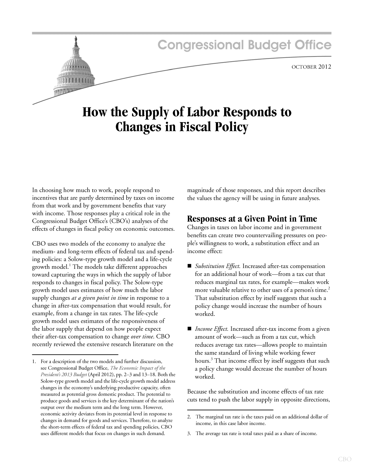 handle is hein.congrec/cbo10921 and id is 1 raw text is: OCTOBER 2012
How the Supply of Labor Responds to
Changes in Fiscal Policy

In choosing how much to work, people respond to
incentives that are partly determined by taxes on income
from that work and by government benefits that vary
with income. Those responses play a critical role in the
Congressional Budget Office's (CBO's) analyses of the
effects of changes in fiscal policy on economic outcomes.
CBO uses two models of the economy to analyze the
medium- and long-term effects of federal tax and spend-
ing policies: a Solow-type growth model and a life-cycle
growth model.' The models take different approaches
toward capturing the ways in which the supply of labor
responds to changes in fiscal policy. The Solow-type
growth model uses estimates of how much the labor
supply changes at a given point in time in response to a
change in after-tax compensation that would result, for
example, from a change in tax rates. The life-cycle
growth model uses estimates of the responsiveness of
the labor supply that depend on how people expect
their after-tax compensation to change over time. CBO
recently reviewed the extensive research literature on the
1. For a description of the two models and further discussion,
see Congressional Budget Office, The Fconoic frnpact of the
Pre, rideiit, 2013 Budget (April 2012), pp. 2-3 and 13-18. Both the
Solow-type growth model and the life-cycle growth model address
changes in the economy's underlying productive capacity, often
measured as potential gross domestic product. The potential to
produce goods and services is the key determinant of the nation's
output over the medium term and the long term. However,
economic activity deviates from its potential level in response to
changes in demand for goods and services. Therefore, to analyze
the short-term effects of federal tax and spending policies, CBO
uses different models that focus on changes in such demand.

magnitude of those responses, and this report describes
the values the agency will be using in future analyses.
Responses at a Given Point in Time
Changes in taxes on labor income and in government
benefits can create two countervailing pressures on peo-
ple's willingness to work, a substitution effect and an
income effect:
 Substitution Effect. Increased after-tax compensation
for an additional hour of work-from a tax cut that
reduces marginal tax rates, for example-makes work
more valuable relative to other uses of a person's time.2
That substitution effect by itself suggests that such a
policy change would increase the number of hours
worked.
 Income Effect. Increased after-tax income from a given
amount of work-such as from a tax cut, which
reduces average tax rates-allows people to maintain
the same standard of living while working fewer
hours.3 That income effect by itself suggests that such
a policy change would decrease the number of hours
worked.
Because the substitution and income effects of tax rate
cuts tend to push the labor supply in opposite directions,
2. The marginal tax rate is the taxes paid on an additional dollar of
income, in this case labor income.
3. The average tax rate is total taxes paid as a share of income.


