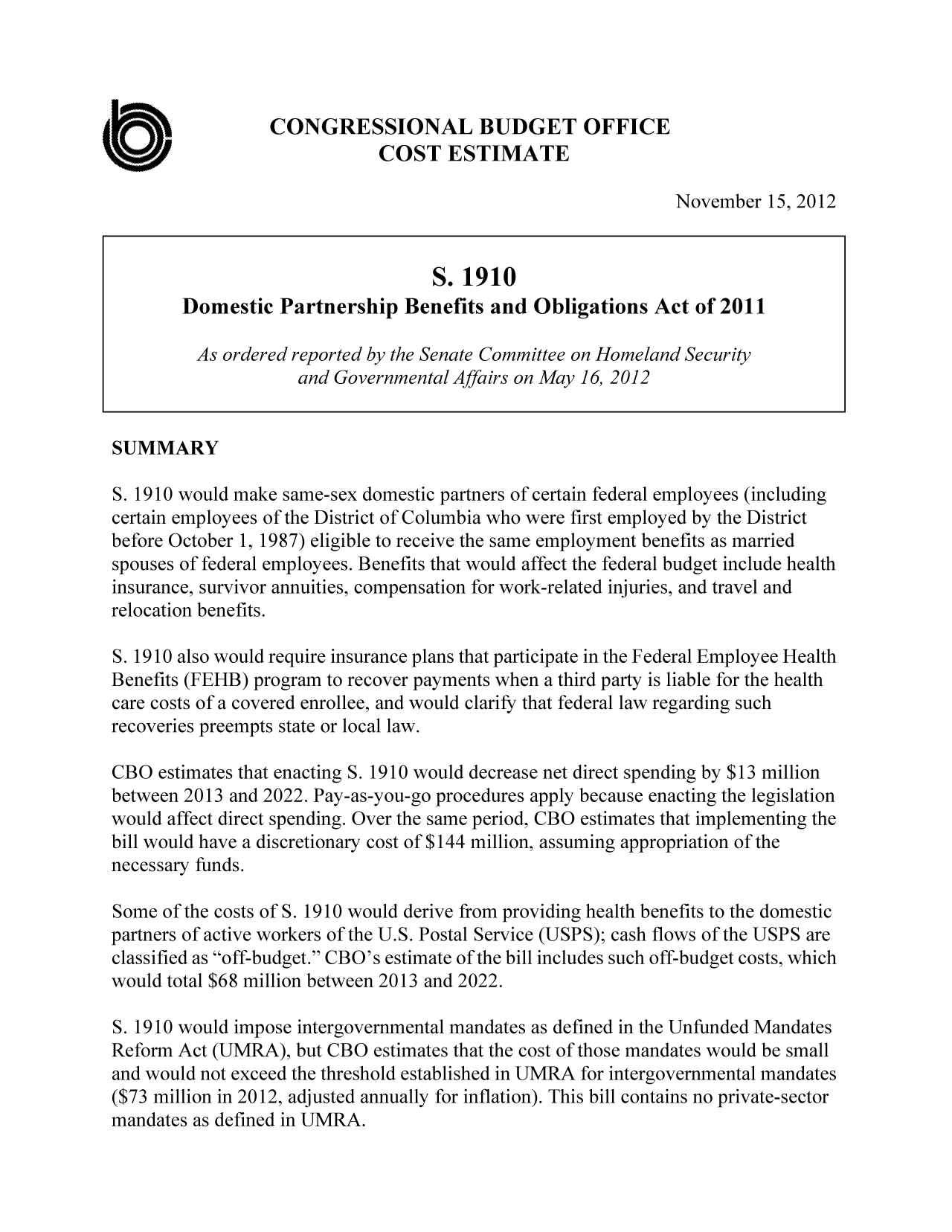 handle is hein.congrec/cbo10941 and id is 1 raw text is: CONGRESSIONAL BUDGET OFFICE
COST ESTIMATE
November 15, 2012
S. 1910
Domestic Partnership Benefits and Obligations Act of 2011
As ordered reported by the Senate Committee on Homeland Security
and Governmental Affairs on May 16, 2012
SUMMARY
S. 1910 would make same-sex domestic partners of certain federal employees (including
certain employees of the District of Columbia who were first employed by the District
before October 1, 1987) eligible to receive the same employment benefits as married
spouses of federal employees. Benefits that would affect the federal budget include health
insurance, survivor annuities, compensation for work-related injuries, and travel and
relocation benefits.
S. 1910 also would require insurance plans that participate in the Federal Employee Health
Benefits (FEHB) program to recover payments when a third party is liable for the health
care costs of a covered enrollee, and would clarify that federal law regarding such
recoveries preempts state or local law.
CBO estimates that enacting S. 1910 would decrease net direct spending by $13 million
between 2013 and 2022. Pay-as-you-go procedures apply because enacting the legislation
would affect direct spending. Over the same period, CBO estimates that implementing the
bill would have a discretionary cost of $144 million, assuming appropriation of the
necessary funds.
Some of the costs of S. 1910 would derive from providing health benefits to the domestic
partners of active workers of the U.S. Postal Service (USPS); cash flows of the USPS are
classified as off-budget. CBO's estimate of the bill includes such off-budget costs, which
would total $68 million between 2013 and 2022.
5. 1910 would impose intergovernmental mandates as defined in the Unfunded Mandates
Reform Act (UMRA), but CBO estimates that the cost of those mandates would be small
and would not exceed the threshold established in UMRA for intergovernmental mandates
($73 million in 2012, adjusted annually for inflation). This bill contains no private-sector
mandates as defined in UMRA.


