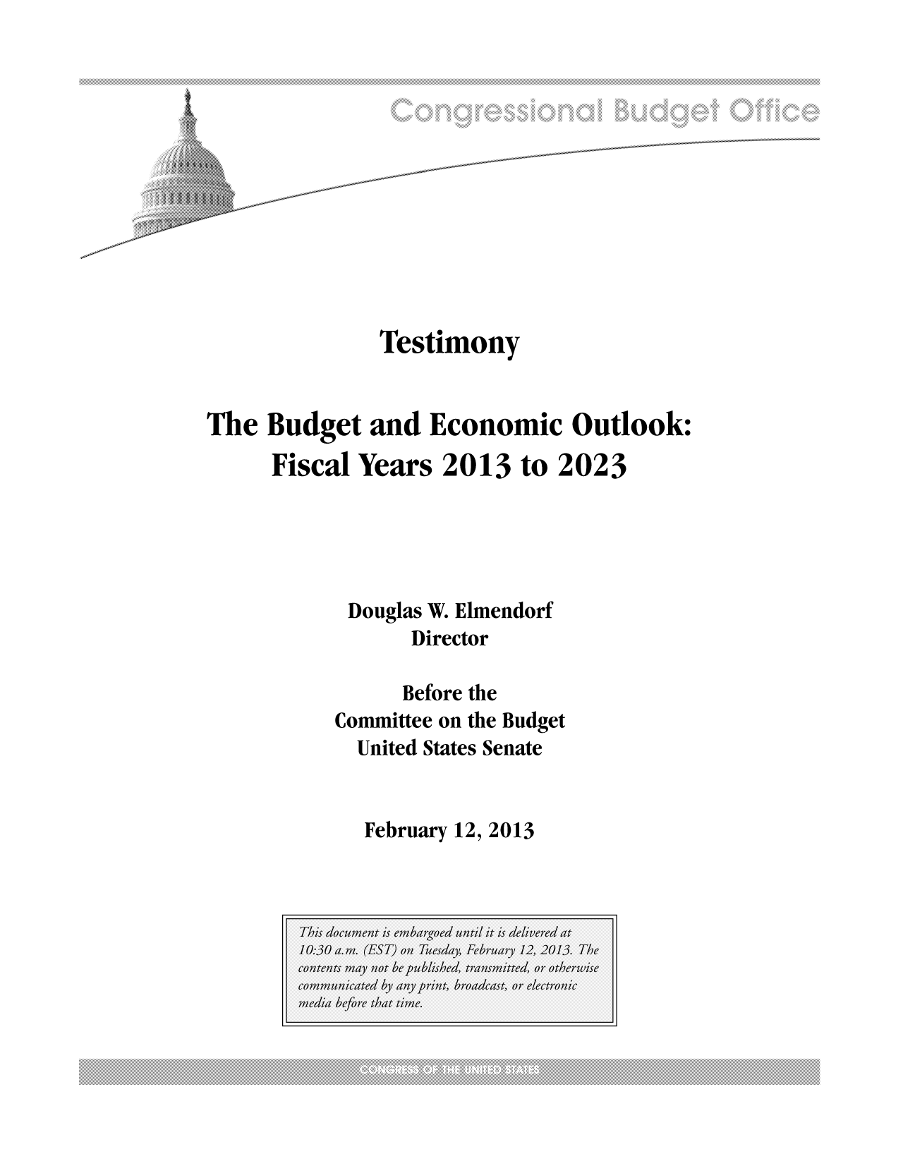 handle is hein.congrec/cbo10965 and id is 1 raw text is: Testimony
The Budget and Economic Outlook:
Fiscal Years 2013 to 2023
Douglas W. Elmendorf
Director
Before the
Committee on the Budget
United States Senate

February 12, 2013


