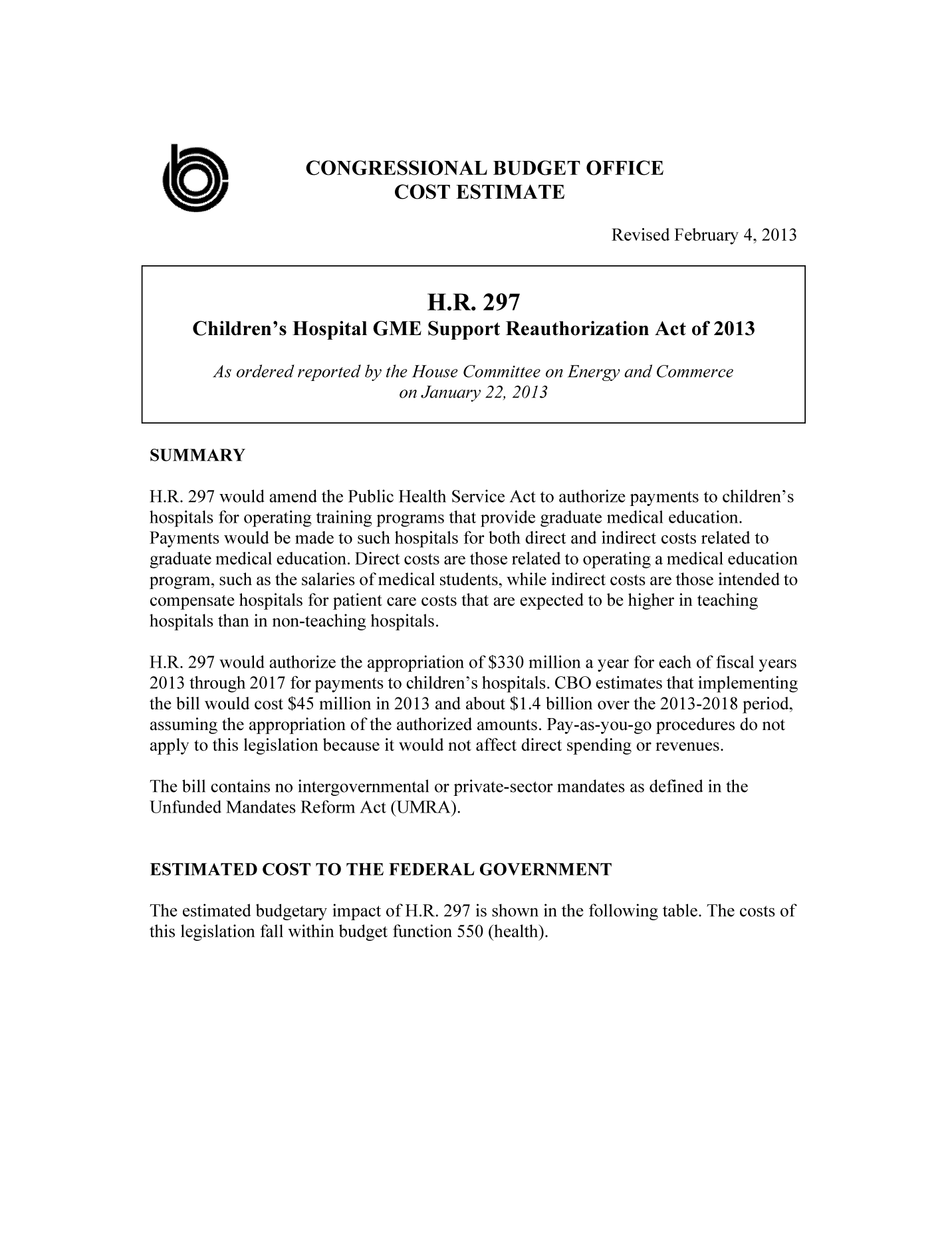 handle is hein.congrec/cbo10977 and id is 1 raw text is: CONGRESSIONAL BUDGET OFFICE
UCOST ESTIMATE
Revised February 4, 2013
H.R. 297
Children's Hospital GME Support Reauthorization Act of 2013
As ordered reported by the House Committee on Energy and Commerce
on January 22, 2013
SUMMARY
H.R. 297 would amend the Public Health Service Act to authorize payments to children's
hospitals for operating training programs that provide graduate medical education.
Payments would be made to such hospitals for both direct and indirect costs related to
graduate medical education. Direct costs are those related to operating a medical education
program, such as the salaries of medical students, while indirect costs are those intended to
compensate hospitals for patient care costs that are expected to be higher in teaching
hospitals than in non-teaching hospitals.
H.R. 297 would authorize the appropriation of $330 million a year for each of fiscal years
2013 through 2017 for payments to children's hospitals. CBO estimates that implementing
the bill would cost $45 million in 2013 and about $1.4 billion over the 2013-2018 period,
assuming the appropriation of the authorized amounts. Pay-as-you-go procedures do not
apply to this legislation because it would not affect direct spending or revenues.
The bill contains no intergovernmental or private-sector mandates as defined in the
Unfunded Mandates Reform Act (UMRA).
ESTIMATED COST TO THE FEDERAL GOVERNMENT
The estimated budgetary impact of H.R. 297 is shown in the following table. The costs of
this legislation fall within budget function 550 (health).


