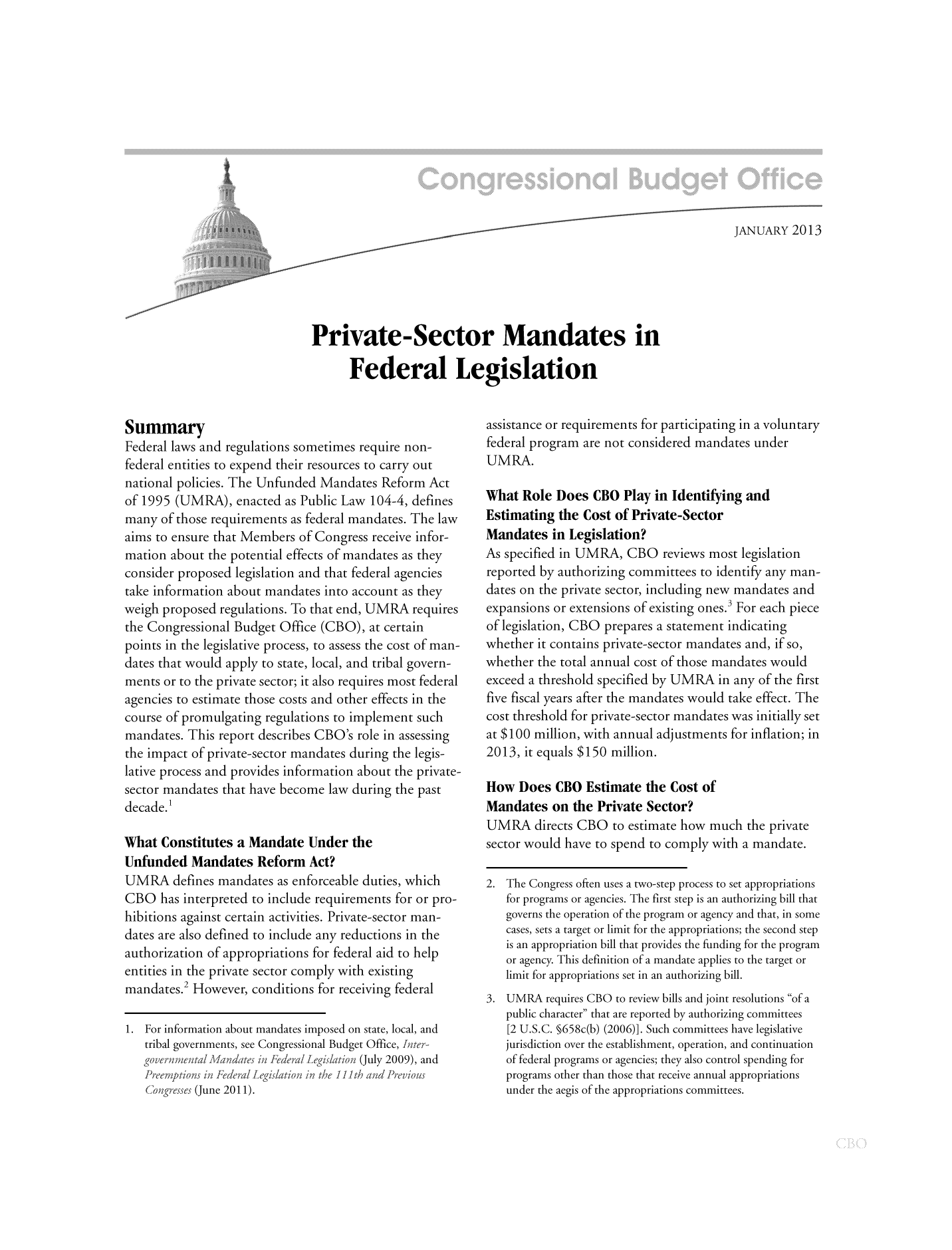 handle is hein.congrec/cbo10979 and id is 1 raw text is: JANUARY 2013
Private-Sector Mandates in
Federal Legislation

Summary
Federal laws and regulations sometimes require non-
federal entities to expend their resources to carry out
national policies. The Unfunded Mandates Reform Act
of 1995 (UMRA), enacted as Public Law 104-4, defines
many of those requirements as federal mandates. The law
aims to ensure that Members of Congress receive infor-
mation about the potential effects of mandates as they
consider proposed legislation and that federal agencies
take information about mandates into account as they
weigh proposed regulations. To that end, UMRA requires
the Congressional Budget Office (CBO), at certain
points in the legislative process, to assess the cost of man-
dates that would apply to state, local, and tribal govern-
ments or to the private sector; it also requires most federal
agencies to estimate those costs and other effects in the
course of promulgating regulations to implement such
mandates. This report describes CBO's role in assessing
the impact of private-sector mandates during the legis-
lative process and provides information about the private-
sector mandates that have become law during the past
decade.1
What Constitutes a Mandate Under the
Unfunded Mandates Reform Act?
UMRA defines mandates as enforceable duties, which
CBO has interpreted to include requirements for or pro-
hibitions against certain activities. Private-sector man-
dates are also defined to include any reductions in the
authorization of appropriations for federal aid to help
entities in the private sector comply with existing
mandates.2 However, conditions for receiving federal
1. For information about mandates imposed on state, local, and
tribal governments, see Congressional Budget Office, Iter
g ove? nental M andates in Fedeai fe  iationi (July 2009), and
Preefiptions in Federal fLieaon in the 111th and Previous
C'ongres.es (June 2011).

assistance or requirements for participating in a voluntary
federal program are not considered mandates under
UMRA.
What Role Does CBO Play in Identifying and
Estimating the Cost of Private-Sector
Mandates in Legislation?
As specified in UMRA, CBO reviews most legislation
reported by authorizing committees to identify any man-
dates on the private sector, including new mandates and
expansions or extensions of existing ones.3 For each piece
of legislation, CBO prepares a statement indicating
whether it contains private-sector mandates and, if so,
whether the total annual cost of those mandates would
exceed a threshold specified by UMRA in any of the first
five fiscal years after the mandates would take effect. The
cost threshold for private-sector mandates was initially set
at $100 million, with annual adjustments for inflation; in
2013, it equals $150 million.
How Does CBO Estimate the Cost of
Mandates on the Private Sector?
UMRA directs CBO to estimate how much the private
sector would have to spend to comply with a mandate.
2. The Congress often uses a two-step process to set appropriations
for programs or agencies. The first step is an authorizing bill that
governs the operation of the program or agency and that, in some
cases, sets a target or limit for the appropriations; the second step
is an appropriation bill that provides the funding for the program
or agency. This definition of a mandate applies to the target or
limit for appropriations set in an authorizing bill.
3. UMRA requires CBO to review bills and joint resolutions of a
public character that are reported by authorizing committees
[2 U.S.C. §658c(b) (2006)]. Such committees have legislative
jurisdiction over the establishment, operation, and continuation
of federal programs or agencies; they also control spending for
programs other than those that receive annual appropriations
under the aegis of the appropriations committees.


