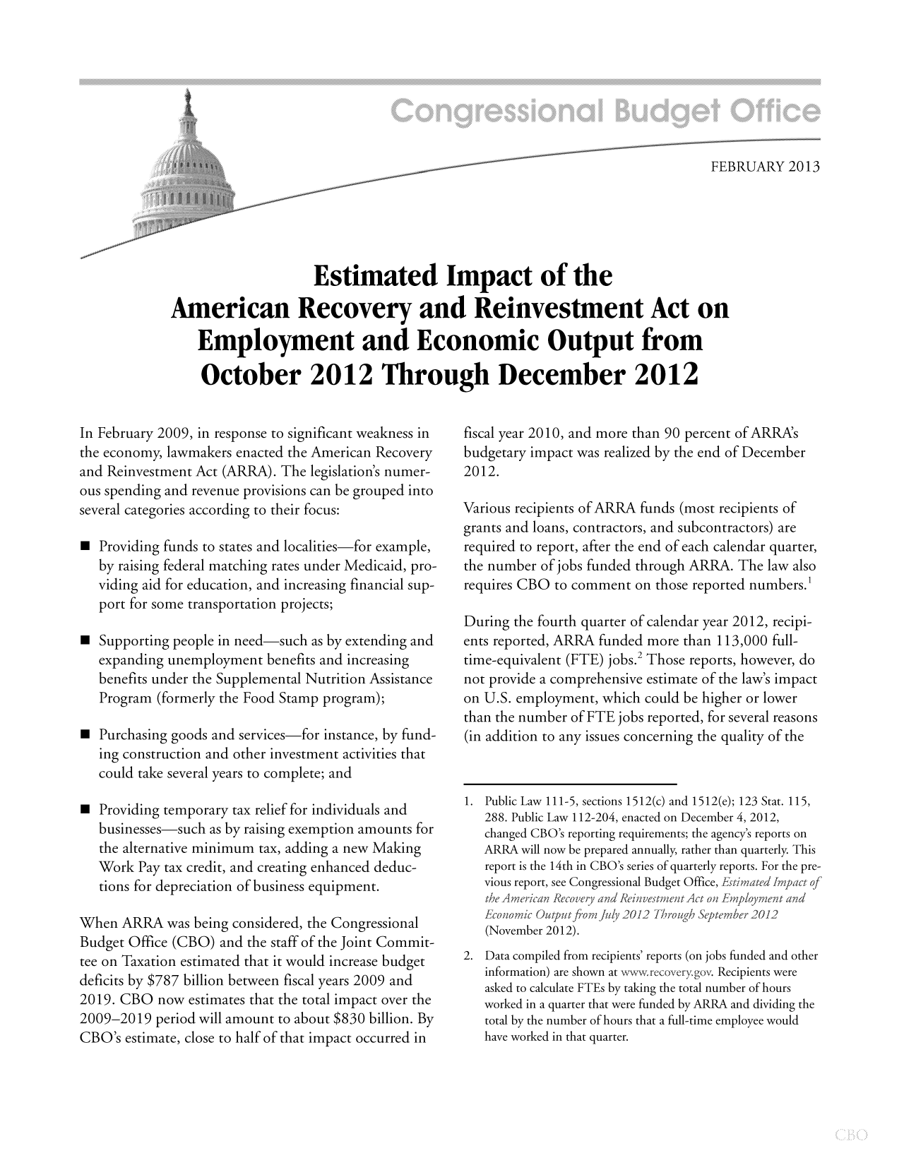 handle is hein.congrec/cbo10991 and id is 1 raw text is: FEBRUARY 2013
Estimated Impact of the
American Recovery and Reinvestment Act on
Employment and Economic Output from
October 2012 Through December 2012

In February 2009, in response to significant weakness in
the economy, lawmakers enacted the American Recovery
and Reinvestment Act (ARRA). The legislation's numer-
ous spending and revenue provisions can be grouped into
several categories according to their focus:
 Providing funds to states and localities-for example,
by raising federal matching rates under Medicaid, pro-
viding aid for education, and increasing financial sup-
port for some transportation projects;
 Supporting people in need-such as by extending and
expanding unemployment benefits and increasing
benefits under the Supplemental Nutrition Assistance
Program (formerly the Food Stamp program);
 Purchasing goods and services-for instance, by fund-
ing construction and other investment activities that
could take several years to complete; and
 Providing temporary tax relief for individuals and
businesses-such as by raising exemption amounts for
the alternative minimum tax, adding a new Making
Work Pay tax credit, and creating enhanced deduc-
tions for depreciation of business equipment.
When ARRA was being considered, the Congressional
Budget Office (CBO) and the staff of the Joint Commit-
tee on Taxation estimated that it would increase budget
deficits by $787 billion between fiscal years 2009 and
2019. CBO now estimates that the total impact over the
2009-2019 period will amount to about $830 billion. By
CBO's estimate, close to half of that impact occurred in

fiscal year 2010, and more than 90 percent of ARRAs
budgetary impact was realized by the end of December
2012.
Various recipients of ARRA funds (most recipients of
grants and loans, contractors, and subcontractors) are
required to report, after the end of each calendar quarter,
the number of jobs funded through ARRA. The law also
requires CBO to comment on those reported numbers.
During the fourth quarter of calendar year 2012, recipi-
ents reported, ARRA funded more than 113,000 full-
time-equivalent (FTE) jobs.2 Those reports, however, do
not provide a comprehensive estimate of the law's impact
on U.S. employment, which could be higher or lower
than the number of FTE jobs reported, for several reasons
(in addition to any issues concerning the quality of the
1. Public Law 111-5, sections 1512(c) and 1512(e); 123 Stat. 115,
288. Public Law 112-204, enacted on December 4, 2012,
changed CBO's reporting requirements; the agency's reports on
ARRA will now be prepared annually, rather than quarterly. This
report is the 14th in CBO's series of quarterly reports. For the pre-
vious report, see Congressional Budget Office, EstimatedImpact of
the American Recovery and InvestnuitAct on Emqloyment and
conomic Outputfromful )20.12 Trough September 2012
(November 2012).
2. Data compiled from recipients' reports (on jobs funded and other
information) are shown at wwwrecovery go. Recipients were
asked to calculate FTEs by taking the total number of hours
worked in a quarter that were funded by ARRA and dividing the
total by the number of hours that a full-time employee would
have worked in that quarter.


