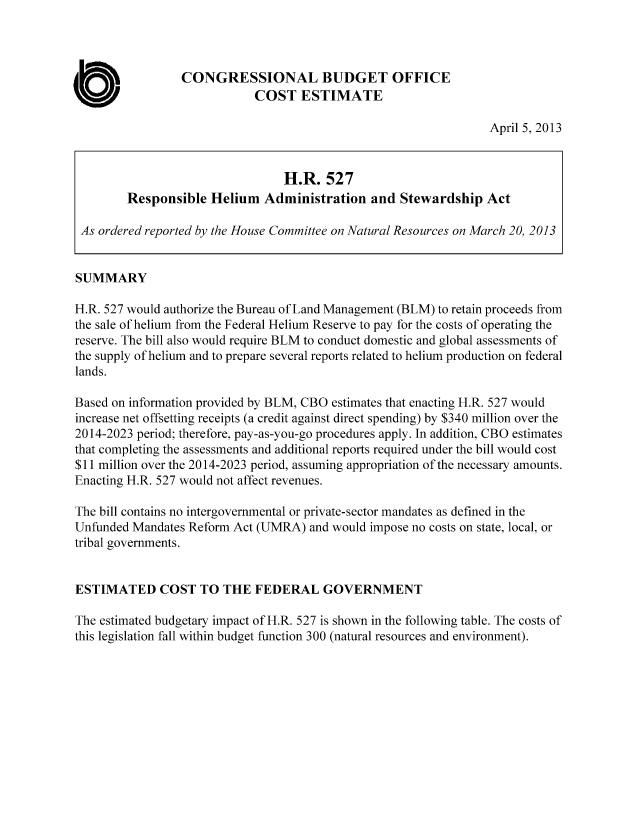 handle is hein.congrec/cbo11017 and id is 1 raw text is: CONGRESSIONAL BUDGET OFFICE
COST ESTIMATE
April 5, 2013
H.R. 527
Responsible Helium Administration and Stewardship Act
As ordered reported by the House Committee on Natural Resources on March 20, 2013
SUMMARY
H.R. 527 would authorize the Bureau of Land Management (BLM) to retain proceeds from
the sale of helium from the Federal Helium Reserve to pay for the costs of operating the
reserve. The bill also would require BLM to conduct domestic and global assessments of
the supply of helium and to prepare several reports related to helium production on federal
lands.
Based on information provided by BLM, CBO estimates that enacting H.R. 527 would
increase net offsetting receipts (a credit against direct spending) by $340 million over the
2014-2023 period; therefore, pay-as-you-go procedures apply. In addition, CBO estimates
that completing the assessments and additional reports required under the bill would cost
$11 million over the 2014-2023 period, assuming appropriation of the necessary amounts.
Enacting H.R. 527 would not affect revenues.
The bill contains no intergovernmental or private-sector mandates as defined in the
Unfunded Mandates Reform Act (UMRA) and would impose no costs on state, local, or
tribal governments.
ESTIMATED COST TO THE FEDERAL GOVERNMENT
The estimated budgetary impact of H.R. 527 is shown in the following table. The costs of
this legislation fall within budget function 300 (natural resources and environment).


