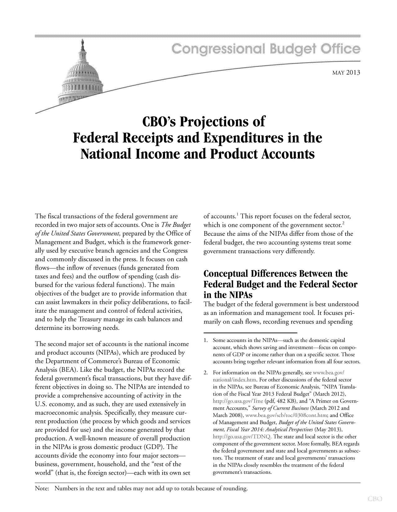 handle is hein.congrec/cbo11045 and id is 1 raw text is: MAY 2013
CBO's Projections of
Federal Receipts and Expenditures in the
National Income and Product Accounts

The fiscal transactions of the federal government are
recorded in two major sets of accounts. One is The Budget
of the United States Government, prepared by the Office of
Management and Budget, which is the framework gener-
ally used by executive branch agencies and the Congress
and commonly discussed in the press. It focuses on cash
flows-the inflow of revenues (funds generated from
taxes and fees) and the outflow of spending (cash dis-
bursed for the various federal functions). The main
objectives of the budget are to provide information that
can assist lawmakers in their policy deliberations, to facil-
itate the management and control of federal activities,
and to help the Treasury manage its cash balances and
determine its borrowing needs.
The second major set of accounts is the national income
and product accounts (NIPAs), which are produced by
the Department of Commerce's Bureau of Economic
Analysis (BEA). Like the budget, the NIPAs record the
federal government's fiscal transactions, but they have dif-
ferent objectives in doing so. The NIPAs are intended to
provide a comprehensive accounting of activity in the
U.S. economy, and as such, they are used extensively in
macroeconomic analysis. Specifically, they measure cur-
rent production (the process by which goods and services
are provided for use) and the income generated by that
production. A well-known measure of overall production
in the NIPAs is gross domestic product (GDP). The
accounts divide the economy into four major sectors
business, government, household, and the rest of the
world (that is, the foreign sector)-each with its own set

of accounts.' This report focuses on the federal sector,
which is one component of the government sector.2
Because the aims of the NIPAs differ from those of the
federal budget, the two accounting systems treat some
government transactions very differently.
Conceptual Differences Between the
Federal Budget and the Federal Sector
in the NIPAs
The budget of the federal government is best understood
as an information and management tool. It focuses pri-
marily on cash flows, recording revenues and spending
1. Some accounts in the NIPAs-such as the domestic capital
account, which shows saving and investment-focus on compo-
nents of GDP or income rather than on a specific sector. Those
accounts bring together relevant information from all four sectors.
2. For information on the NIPAs generally, see www.bea~gov/
For other discussions of the federal sector
in the NIPAs, see Bureau of Economic Analysis, NIPA Transla-
tion of the Fiscal Year 2013 Federal Budget (March 2012),
(pdf, 482 KB), and A Primer on Govern-
ment Accounts, Survey of Current Business (March 2012 and
March 2008), www bea.gov/seb/c/0308cont.htn; and Office
of Management and Budget, Budget ofthe United States Govern-
ment, Fiscal Year 2014: Analytical Perspectives (May 2013),
http://go.usa.gov/rDNQ.The state and local sector is the other
component of the government sector. More formally, BEA regards
the federal government and state and local governments as subsec-
tors. The treatment of state and local governments' transactions
in the NIPAs closely resembles the treatment of the federal
government's transactions.

Note: Numbers in the text and tables may not add up to totals because of rounding.


