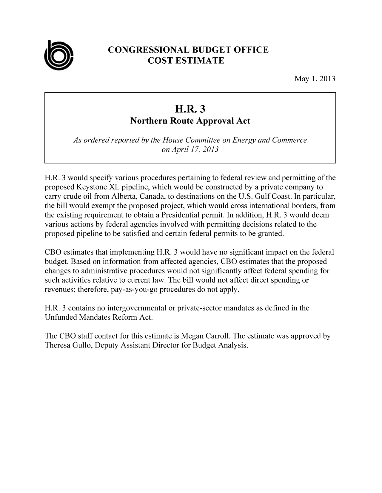 handle is hein.congrec/cbo11052 and id is 1 raw text is: CONGRESSIONAL BUDGET OFFICE
COST ESTIMATE
May 1, 2013
H.R. 3
Northern Route Approval Act
As ordered reported by the House Committee on Energy and Commerce
on April 17, 2013
H.R. 3 would specify various procedures pertaining to federal review and permitting of the
proposed Keystone XL pipeline, which would be constructed by a private company to
carry crude oil from Alberta, Canada, to destinations on the U.S. Gulf Coast. In particular,
the bill would exempt the proposed project, which would cross international borders, from
the existing requirement to obtain a Presidential permit. In addition, H.R. 3 would deem
various actions by federal agencies involved with permitting decisions related to the
proposed pipeline to be satisfied and certain federal permits to be granted.
CBO estimates that implementing H.R. 3 would have no significant impact on the federal
budget. Based on information from affected agencies, CBO estimates that the proposed
changes to administrative procedures would not significantly affect federal spending for
such activities relative to current law. The bill would not affect direct spending or
revenues; therefore, pay-as-you-go procedures do not apply.
H.R. 3 contains no intergovernmental or private-sector mandates as defined in the
Unfunded Mandates Reform Act.
The CBO staff contact for this estimate is Megan Carroll. The estimate was approved by
Theresa Gullo, Deputy Assistant Director for Budget Analysis.


