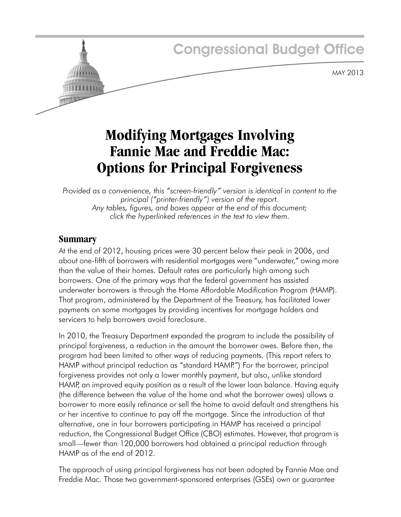 handle is hein.congrec/cbo11071 and id is 1 raw text is: 44                                               MAY 20]13
Modifying Mortgages Involving
Fannie Mae and Freddie Mac:
Options for Principal Forgiveness
Provided as a convenience, this screen-friendly version is identical in content to the
principal (printer-friendly) version of the report.
Any tables, figures, and boxes appear at the end of this document;
click the hyperlinked references in the text to view them.
Summary
At the end of 2012, housing prices were 30 percent below their peak in 2006, and
about one-fifth of borrowers with residential mortgages were underwater, owing more
than the value of their homes. Default rates are particularly high among such
borrowers. One of the primary ways that the federal government has assisted
underwater borrowers is through the Home Affordable Modification Program (HAMP).
That program, administered by the Department of the Treasury, has facilitated lower
payments on some mortgages by providing incentives for mortgage holders and
servicers to help borrowers avoid foreclosure.
In 2010, the Treasury Department expanded the program to include the possibility of
principal forgiveness, a reduction in the amount the borrower owes. Before then, the
program had been limited to other ways of reducing payments. (This report refers to
HAMP without principal reduction as standard HAMP) For the borrower, principal
forgiveness provides not only a lower monthly payment, but also, unlike standard
HAMP, an improved equity position as a result of the lower loan balance. Having equity
(the difference between the value of the home and what the borrower owes) allows a
borrower to more easily refinance or sell the home to avoid default and strengthens his
or her incentive to continue to pay off the mortgage. Since the introduction of that
alternative, one in four borrowers participating in HAMP has received a principal
reduction, the Congressional Budget Office (CBO) estimates. However, that program is
small-fewer than ]120,000 borrowers had obtained a principal reduction through
HAMP as of the end of 20]12.
The approach of using principal forgiveness has not been adopted by Fannie Mae and
Freddie Mac. Those two government-sponsored enterprises (OS Es) own or guarantee



