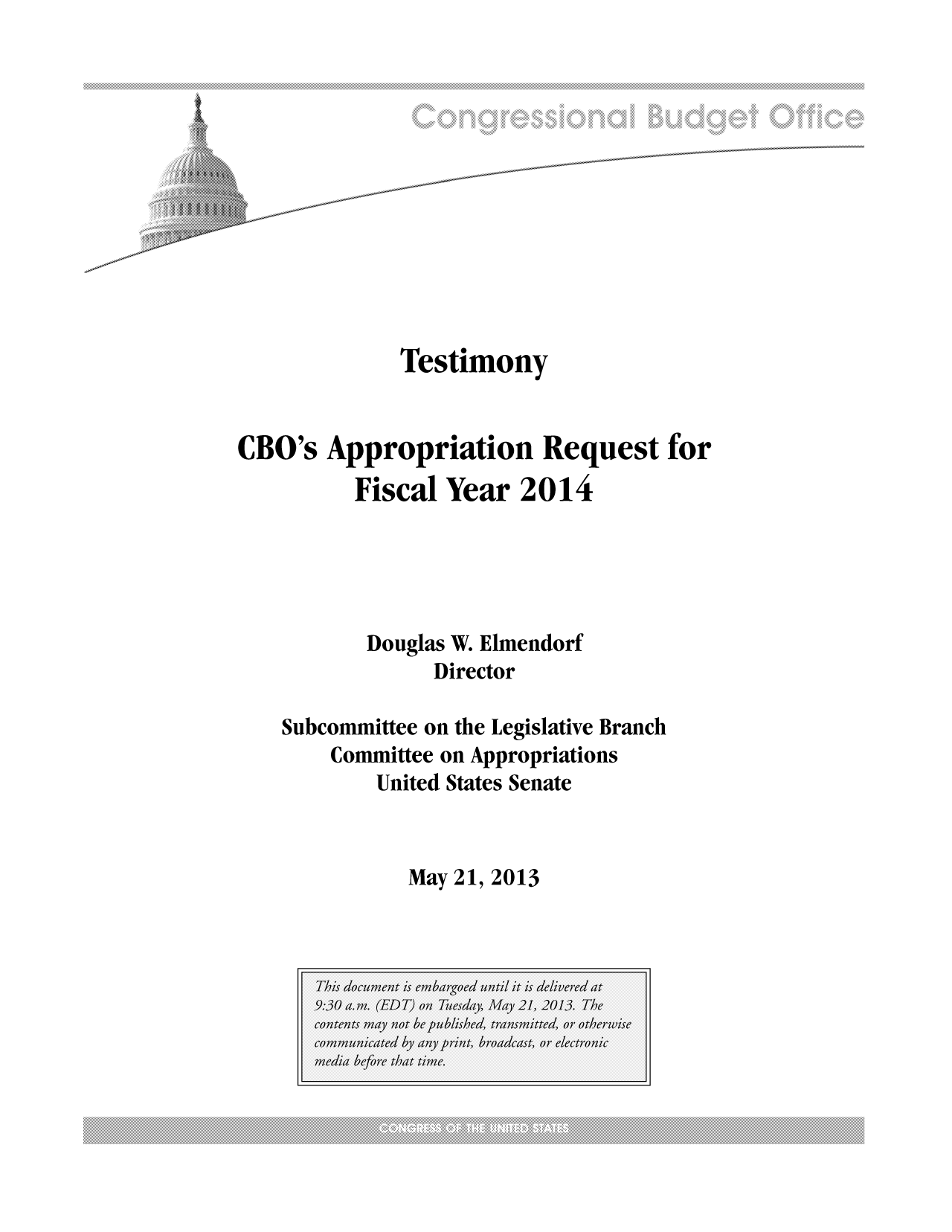 handle is hein.congrec/cbo11087 and id is 1 raw text is: Testimony
CBO's Appropriation Request for
Fiscal Year 2014
Douglas W. Elmendorf
Director
Subcommittee on the Legislative Branch
Committee on Appropriations
United States Senate

May 21, 2013


