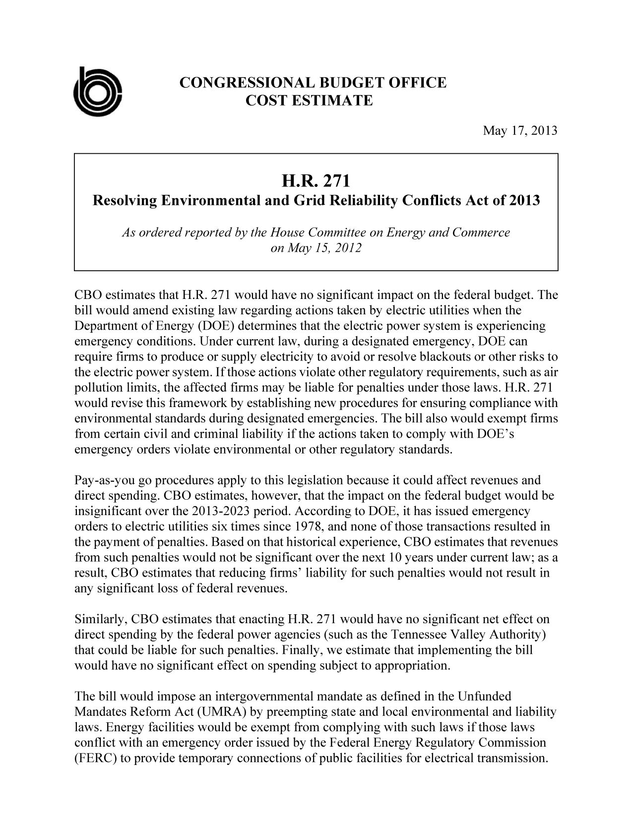 handle is hein.congrec/cbo11100 and id is 1 raw text is: CONGRESSIONAL BUDGET OFFICE
COST ESTIMATE
May 17, 2013
H.R. 271
Resolving Environmental and Grid Reliability Conflicts Act of 2013
As ordered reported by the House Committee on Energy and Commerce
on May 15, 2012
CBO estimates that H.R. 271 would have no significant impact on the federal budget. The
bill would amend existing law regarding actions taken by electric utilities when the
Department of Energy (DOE) determines that the electric power system is experiencing
emergency conditions. Under current law, during a designated emergency, DOE can
require firms to produce or supply electricity to avoid or resolve blackouts or other risks to
the electric power system. If those actions violate other regulatory requirements, such as air
pollution limits, the affected firms may be liable for penalties under those laws. H.R. 271
would revise this framework by establishing new procedures for ensuring compliance with
environmental standards during designated emergencies. The bill also would exempt firms
from certain civil and criminal liability if the actions taken to comply with DOE's
emergency orders violate environmental or other regulatory standards.
Pay-as-you go procedures apply to this legislation because it could affect revenues and
direct spending. CBO estimates, however, that the impact on the federal budget would be
insignificant over the 2013-2023 period. According to DOE, it has issued emergency
orders to electric utilities six times since 1978, and none of those transactions resulted in
the payment of penalties. Based on that historical experience, CBO estimates that revenues
from such penalties would not be significant over the next 10 years under current law; as a
result, CBO estimates that reducing firms' liability for such penalties would not result in
any significant loss of federal revenues.
Similarly, CBO estimates that enacting H.R. 271 would have no significant net effect on
direct spending by the federal power agencies (such as the Tennessee Valley Authority)
that could be liable for such penalties. Finally, we estimate that implementing the bill
would have no significant effect on spending subject to appropriation.
The bill would impose an intergovernmental mandate as defined in the Unfunded
Mandates Reform Act (UMRA) by preempting state and local environmental and liability
laws. Energy facilities would be exempt from complying with such laws if those laws
conflict with an emergency order issued by the Federal Energy Regulatory Commission
(FERC) to provide temporary connections of public facilities for electrical transmission.


