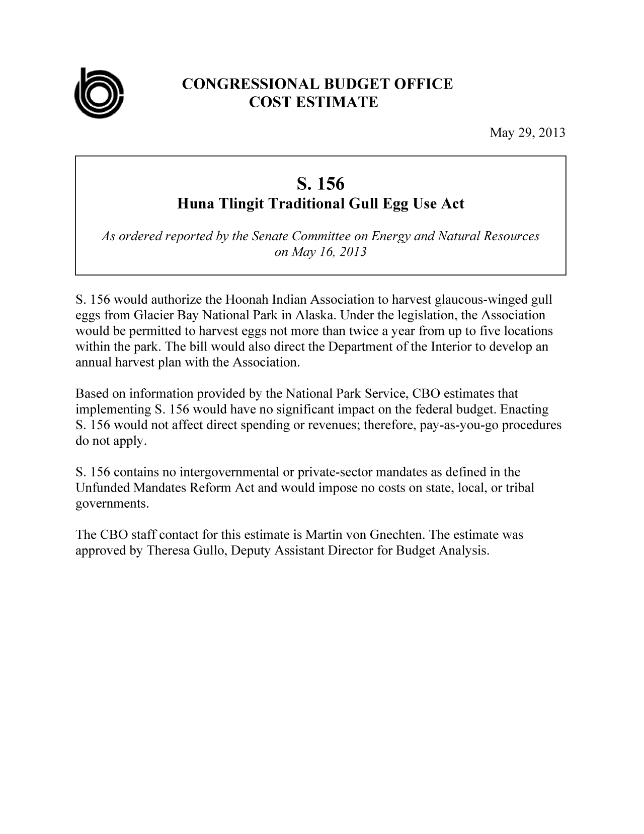 handle is hein.congrec/cbo11121 and id is 1 raw text is: CONGRESSIONAL BUDGET OFFICE
COST ESTIMATE
May 29, 2013
S. 156
Huna Tlingit Traditional Gull Egg Use Act
As ordered reported by the Senate Committee on Energy and Natural Resources
on May 16, 2013
S. 156 would authorize the Hoonah Indian Association to harvest glaucous-winged gull
eggs from Glacier Bay National Park in Alaska. Under the legislation, the Association
would be permitted to harvest eggs not more than twice a year from up to five locations
within the park. The bill would also direct the Department of the Interior to develop an
annual harvest plan with the Association.
Based on information provided by the National Park Service, CBO estimates that
implementing S. 156 would have no significant impact on the federal budget. Enacting
S. 156 would not affect direct spending or revenues; therefore, pay-as-you-go procedures
do not apply.
S. 156 contains no intergovernmental or private-sector mandates as defined in the
Unfunded Mandates Reform Act and would impose no costs on state, local, or tribal
governments.
The CBO staff contact for this estimate is Martin von Gnechten. The estimate was
approved by Theresa Gullo, Deputy Assistant Director for Budget Analysis.


