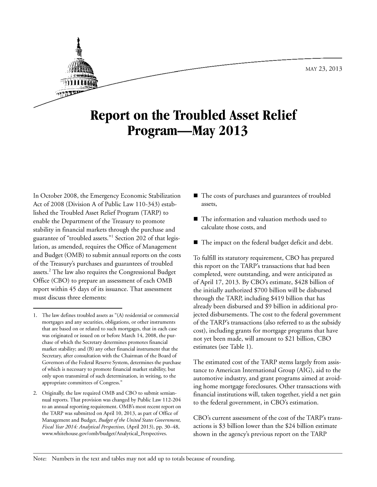 handle is hein.congrec/cbo11156 and id is 1 raw text is: MAY 23, 2013

Report on the Troubled Asset Relief
Program-May 2013

In October 2008, the Emergency Economic Stabilization
Act of 2008 (Division A of Public Law 110-343) estab-
lished the Troubled Asset Relief Program (TARP) to
enable the Department of the Treasury to promote
stability in financial markets through the purchase and
guarantee of troubled assets.' Section 202 of that legis-
lation, as amended, requires the Office of Management
and Budget (OMB) to submit annual reports on the costs
of the Treasury's purchases and guarantees of troubled
assets.2 The law also requires the Congressional Budget
Office (CBO) to prepare an assessment of each OMB
report within 45 days of its issuance. That assessment
must discuss three elements:
1. The law defines troubled assets as (A) residential or commercial
mortgages and any securities, obligations, or other instruments
that are based on or related to such mortgages, that in each case
was originated or issued on or before March 14, 2008, the pur-
chase of which the Secretary determines promotes financial
market stability; and (B) any other financial instrument that the
Secretary, after consultation with the Chairman of the Board of
Governors of the Federal Reserve System, determines the purchase
of which is necessary to promote financial market stability, but
only upon transmittal of such determination, in writing, to the
appropriate committees of Congress.
2. Originally, the law required OMB and CBO to submit semian-
nual reports. That provision was changed by Public Law 112-204
to an annual reporting requirement. OMB's most recent report on
the TARP was submitted on April 10, 2013, as part of Office of
Management and Budget, Budget of the United States Government,
Fiscal Year 2014: Analytical Perspectives, (April 2013), pp. 30-48,
www.whitehouse.gov/omb/budget/Analytical-Perspectives.

 The costs of purchases and guarantees of troubled
assets,
 The information and valuation methods used to
calculate those costs, and
 The impact on the federal budget deficit and debt.
To fulfill its statutory requirement, CBO has prepared
this report on the TARP's transactions that had been
completed, were outstanding, and were anticipated as
of April 17, 2013. By CBO's estimate, $428 billion of
the initially authorized $700 billion will be disbursed
through the TARP, including $419 billion that has
already been disbursed and $9 billion in additional pro-
jected disbursements. The cost to the federal government
of the TARP's transactions (also referred to as the subsidy
cost), including grants for mortgage programs that have
not yet been made, will amount to $21 billion, CBO
estimates (see Table 1).
The estimated cost of the TARP stems largely from assis-
tance to American International Group (AIG), aid to the
automotive industry, and grant programs aimed at avoid-
ing home mortgage foreclosures. Other transactions with
financial institutions will, taken together, yield a net gain
to the federal government, in CBO's estimation.
CBO's current assessment of the cost of the TARP's trans-
actions is $3 billion lower than the $24 billion estimate
shown in the agency's previous report on the TARP

Note: Numbers in the text and tables may not add up to totals because of rounding.


