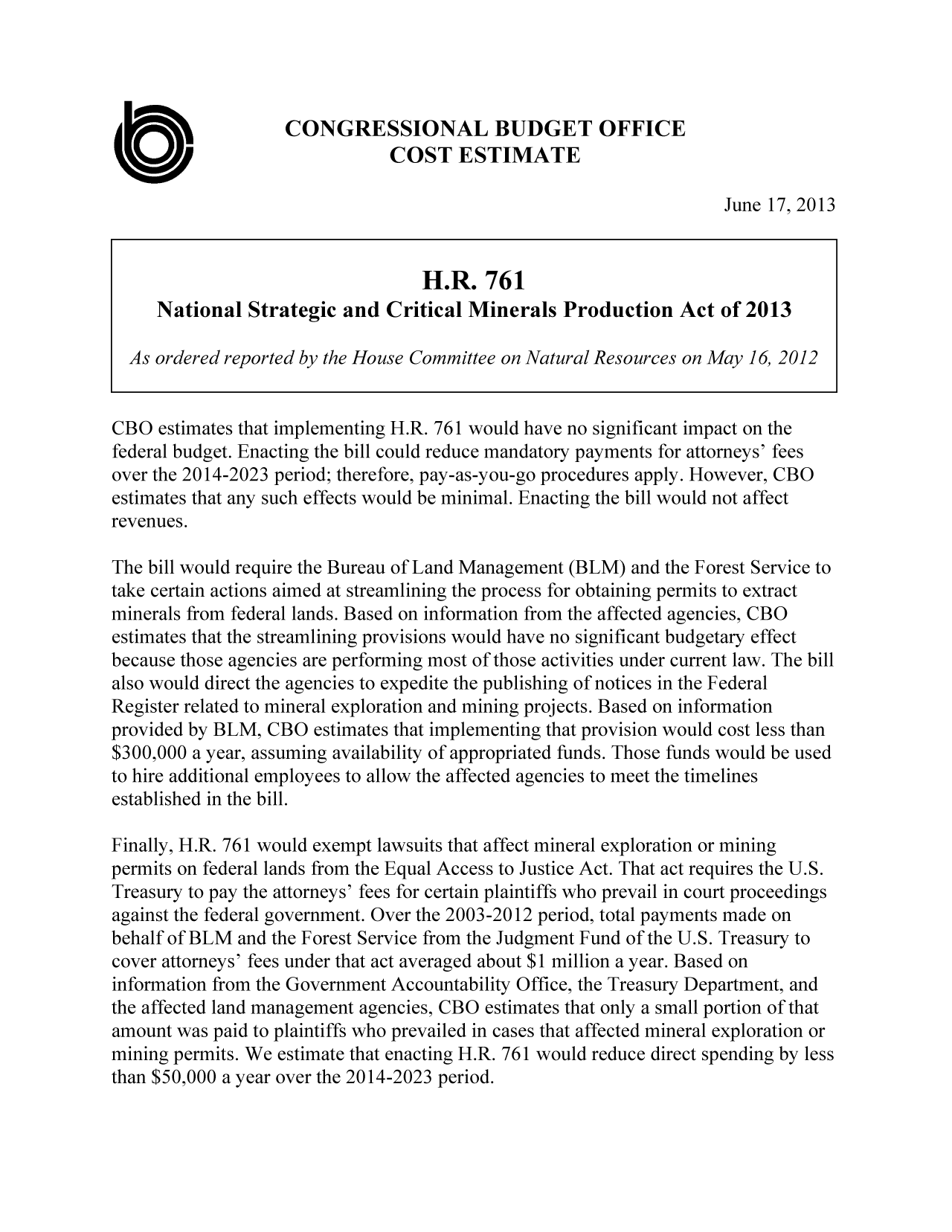 handle is hein.congrec/cbo11183 and id is 1 raw text is: CONGRESSIONAL BUDGET OFFICE
COST ESTIMATE
June 17, 2013
H.R. 761
National Strategic and Critical Minerals Production Act of 2013
As ordered reported by the House Committee on Natural Resources on May 16, 2012
CBO estimates that implementing H.R. 761 would have no significant impact on the
federal budget. Enacting the bill could reduce mandatory payments for attorneys' fees
over the 2014-2023 period; therefore, pay-as-you-go procedures apply. However, CBO
estimates that any such effects would be minimal. Enacting the bill would not affect
revenues.
The bill would require the Bureau of Land Management (BLM) and the Forest Service to
take certain actions aimed at streamlining the process for obtaining permits to extract
minerals from federal lands. Based on information from the affected agencies, CBO
estimates that the streamlining provisions would have no significant budgetary effect
because those agencies are performing most of those activities under current law. The bill
also would direct the agencies to expedite the publishing of notices in the Federal
Register related to mineral exploration and mining projects. Based on information
provided by BLM, CBO estimates that implementing that provision would cost less than
$300,000 a year, assuming availability of appropriated funds. Those funds would be used
to hire additional employees to allow the affected agencies to meet the timelines
established in the bill.
Finally, H.R. 761 would exempt lawsuits that affect mineral exploration or mining
permits on federal lands from the Equal Access to Justice Act. That act requires the U.S.
Treasury to pay the attorneys' fees for certain plaintiffs who prevail in court proceedings
against the federal government. Over the 2003-2012 period, total payments made on
behalf of BLM and the Forest Service from the Judgment Fund of the U.S. Treasury to
cover attorneys' fees under that act averaged about $1 million a year. Based on
information from the Government Accountability Office, the Treasury Department, and
the affected land management agencies, CBO estimates that only a small portion of that
amount was paid to plaintiffs who prevailed in cases that affected mineral exploration or
mining permits. We estimate that enacting HIR. 761 would reduce direct spending by less
than $50,000 a year over the 20 14-2023 period.


