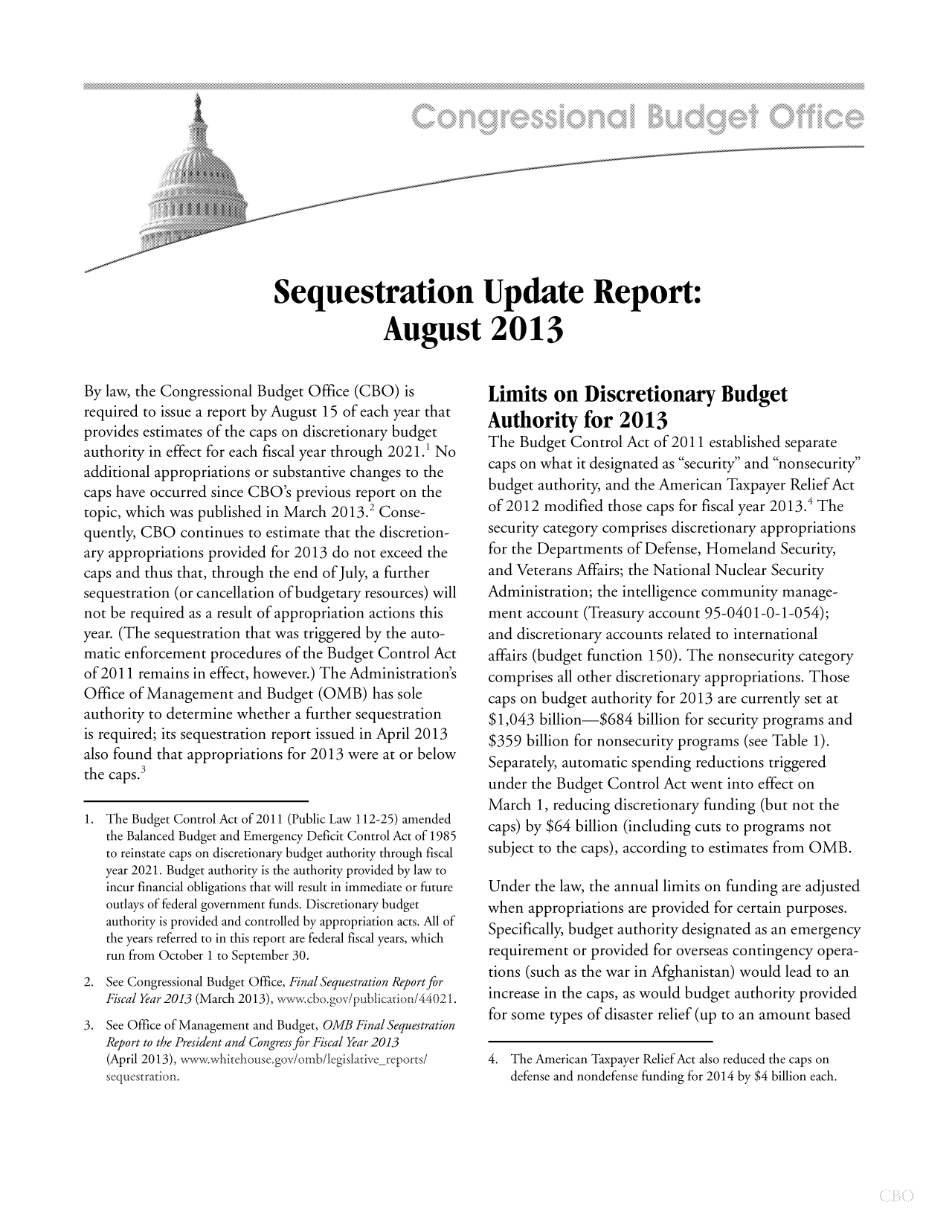 handle is hein.congrec/cbo11213 and id is 1 raw text is: Sequestration Update Report:
August 2013

By law, the Congressional Budget Office (CBO) is
required to issue a report by August 15 of each year that
provides estimates of the caps on discretionary budget
authority in effect for each fiscal year through 2021.1 No
additional appropriations or substantive changes to the
caps have occurred since CBO's previous report on the
topic, which was published in March 2013.2 Conse-
quently, CBO continues to estimate that the discretion-
ary appropriations provided for 2013 do not exceed the
caps and thus that, through the end of July, a further
sequestration (or cancellation of budgetary resources) will
not be required as a result of appropriation actions this
year. (The sequestration that was triggered by the auto-
matic enforcement procedures of the Budget Control Act
of 2011 remains in effect, however.) The Administration's
Office of Management and Budget (OMB) has sole
authority to determine whether a further sequestration
is required; its sequestration report issued in April 2013
also found that appropriations for 2013 were at or below
the caps.3
1. The Budget Control Act of 2011 (Public Law 112-25) amended
the Balanced Budget and Emergency Deficit Control Act of 1985
to reinstate caps on discretionary budget authority through fiscal
year 2021. Budget authority is the authority provided by law to
incur financial obligations that will result in immediate or future
outlays of federal government funds. Discretionary budget
authority is provided and controlled by appropriation acts. All of
the years referred to in this report are federal fiscal years, which
run from October 1 to September 30.
2. See Congressional Budget Office, Final Sequestration Report for
Fiscal Year 2013 (March 2013), wwwcbo.gov/publicatioi44021.
3. See Office of Management and Budget, OMB Final Sequestration
Report to the President and Congress for Fiscal Year 2013
(April 2013), wv -whitehouse.gov/omb/legislativereportsi
sequestration.

Limits on Discretionary Budget
Authority for 2013
The Budget Control Act of 2011 established separate
caps on what it designated as security and nonsecurity
budget authority, and the American Taxpayer Relief Act
of 2012 modified those caps for fiscal year 2013.4 The
security category comprises discretionary appropriations
for the Departments of Defense, Homeland Security,
and Veterans Affairs; the National Nuclear Security
Administration; the intelligence community manage-
ment account (Treasury account 95-0401-0-1-054);
and discretionary accounts related to international
affairs (budget function 150). The nonsecurity category
comprises all other discretionary appropriations. Those
caps on budget authority for 2013 are currently set at
$1,043 billion-$684 billion for security programs and
$359 billion for nonsecurity programs (see Table 1).
Separately, automatic spending reductions triggered
under the Budget Control Act went into effect on
March 1, reducing discretionary funding (but not the
caps) by $64 billion (including cuts to programs not
subject to the caps), according to estimates from OMB.
Under the law, the annual limits on funding are adjusted
when appropriations are provided for certain purposes.
Specifically, budget authority designated as an emergency
requirement or provided for overseas contingency opera-
tions (such as the war in Afghanistan) would lead to an
increase in the caps, as would budget authority provided
for some types of disaster relief (up to an amount based
4. The American Taxpayer Relief Act also reduced the caps on
defense and nondefense funding for 2014 by $4 billion each.


